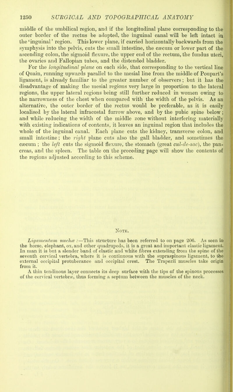 middle of tlie umbilical region, and if the longitudinal plane corresponding to the outer border of the rectus be adopted, the inguinal canal will be left intact in the 'inguinal' region. This lower plane, if carried horizontally backwards from the symphysis into the pelvis, cuts the small intestine, the caecum or lower part of the ascending colon, the sigmoid flexure, the upper end of the rectum, the fundus uteri, the ovaries and Fallopian tubes, and the distended bladder. For the longitudinal plane on each side, that corresponding to the vertical line of Quain, running upwards parallel to the mesial line from the middle of Poupart's ligament, is already familiar to the greater number of observers; but it has the disadvantage of making the mesial regions very large in proportion to the lateral regions, the upper lateral regions being still further reduced in women owing to the narrowness of the chest when compared with the width of the pelvis. As an alternative, the outer border of the rectus would be preferable, as it is easily localised by the lateral infracostal furrow above, and by the pubic spine below ; and while reducing the width of the middle zone without interfering materially with existing indications of contents, it leaves an inguinal region that includes the whole of the inguinal canal. Each plane cuts the kidney, transverse colon, and small intestine; the right plane cuts also the gall bladder, and sometimes the caBCum ; the left cuts the sigmoid flexure, the stomach (great cul-de-sac), the pan- creas, and the spleen. The table on the preceding page will show the contents of the regions adjusted according to this scheme. Note. Ligamentum nuchce :—This structure has been referred to on page 206. As seen in the horse, elephant, ox, and other quadrupeds, it is a great and important elastic ligament. In man it is but a slender band of elastic and white fibres extending from the spine of the seventh cervical vertebra, where it is continuous with the supraspinous ligament, to the external occipital protuberance and occipital crest. The Trapezii muscles take origin from it. A thin tendinous layer connects its deep surface with the tips of the spinous processes, of the cervical vertebrae, thus forming a septum between the muscles of the neck.