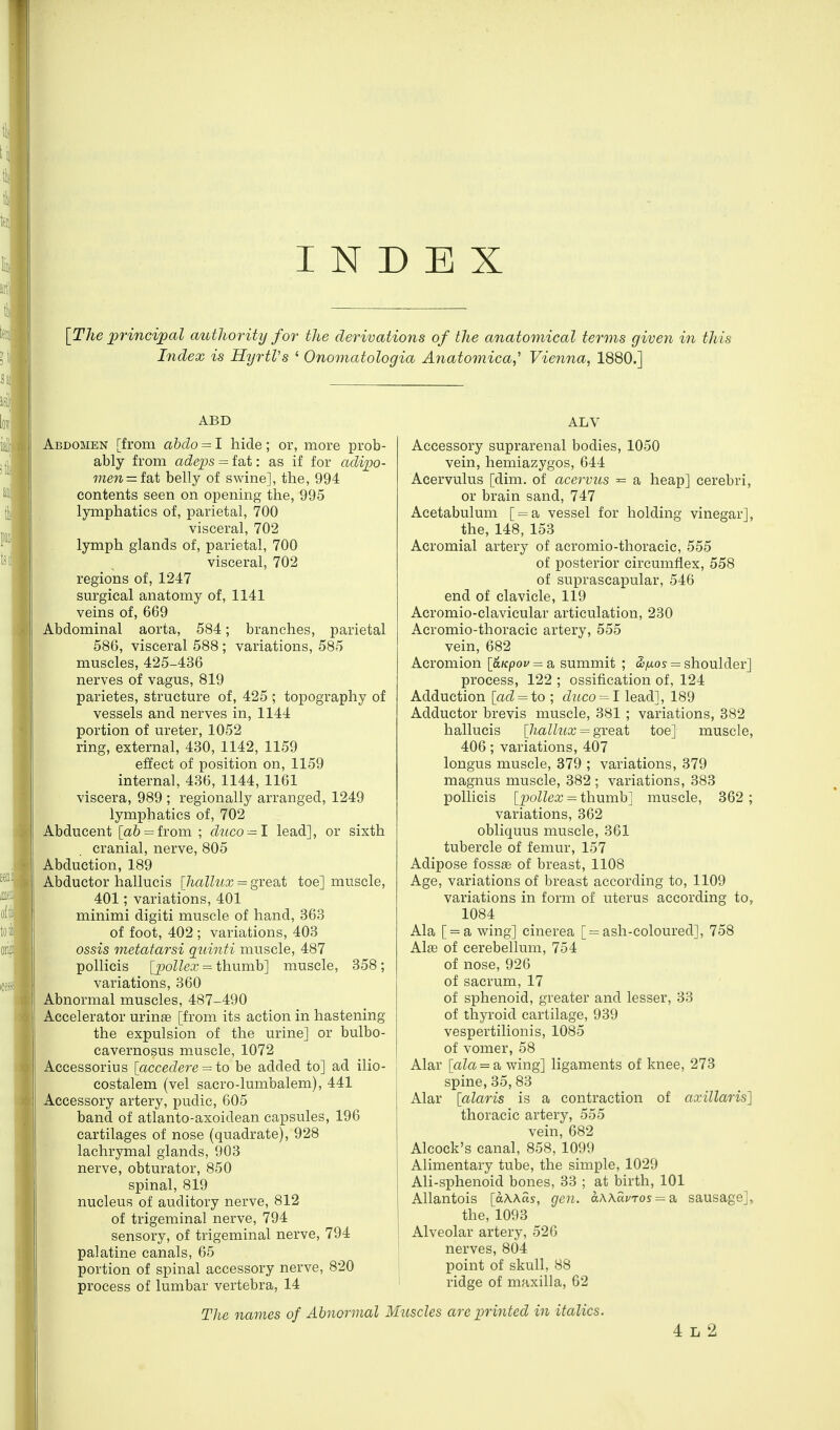 INDEX [The princijpal authority for the derivations of the anatomical terms given in this Index is HyrtVs ' Onomatologia Anatomica,' Vienna, 1880.] ABD Abdomen [from abdo = I hide; or, more prob- ably from adeps = fat: as if for adijoo- men = isit belly of swine], the, 994 contents seen on opening the, 995 lymphatics of, parietal, 700 visceral, 702 lymph glands of, parietal, 700 visceral, 702 regions of, 1247 sm-gical anatomy of, 1141 veins of, 669 Abdominal aorta, 584; branches, parietal 586, visceral 588; variations, 585 muscles, 425-436 nerves of vagus, 819 parietes, structure of, 425 ; topography of vessels and nerves in, 1144 portion of ureter, 1052 ring, external, 430, 1142, 1159 effect of position on, 1159 internal, 436, 1144, 1161 viscera, 989 ; regionally arranged, 1249 lymphatics of, 702 Abducent [a6 = from ; dnco^I lead], or sixth cranial, nerve, 805 Abduction, 189 Abductor hallucis [halhix = gxedi,t toe] muscle, 401; variations, 401 minimi digiti muscle of hand, 363 of foot, 402 ; variations, 403 ossis metatarsi qiiinti muscle, 487 pollicis [iMlex = i\\\xmb'\ muscle, 358; variations, 360 Abnormal muscles, 487-490 Accelerator urin£e [from its action in hastening the expulsion of the urine] or bulbo- cavernosus muscle, 1072 Accessorius \accedere = io be added to] ad ilio- costalem (vel sacro-lumbalem), 441 Accessory artery, pudic, 605 band of atlanto-axoidean capsules, 196 cartilages of nose (quadrate), 928 lachrymal glands, 903 nerve, obturator, 850 spinal, 819 nucleus of auditory nerve, 812 of trigeminal nerve, 794 sensory, of trigeminal nerve, 794 palatine canals, 65 portion of spinal accessory nerve, 820 process of lumbar vertebra, 14 ALV Accessory suprarenal bodies, 1050 vein, hemiazygos, 644 Acervulus [dim. of acervits ^ a heap] cerebri, or brain sand, 747 Acetabulum [ = a vessel for holding vinegar], the, 148, 153 Acromial artery of acromio-thoracic, 555 of posterior circumflex, 558 of suprascapular, 546 end of clavicle, 119 Acromio-clavicular articulation, 230 Acromio-thoracic artery, 555 vein, 682 Acromion l&Kpou = a summit ; &iuos = shoulder] process, 122 ; ossification of, 124 Adduction [ad = to ; duco = l lead], 189 Adductor brevis muscle, 381 ; variations, 382 hallucis {hallux = gYQoX toe] muscle, 406; variations, 407 longus muscle, 379 ; variations, 379 magnus muscle, 382 ; variations, 383 pollicis [pollex = thumb] muscle, 362 ; variations, 362 obliquus muscle, 361 tubercle of femur, 157 Adipose foss® of breast, 1108 Age, variations of breast according to, 1109 variations in form of uterus according to, 1084 Ala [ = a wing] cinerea [ = ash-coloured], 758 Alae of cerebellum, 754 of nose, 926 of sacrum, 17 of sphenoid, greater and lesser, 33 of thyroid cartilage, 939 vespertilionis, 1085 of vomer, 58 Alar [aZa. = awing] ligaments of knee, 273 spine, 35, 83 Alar [alaris is a contraction of axillaris'] thoracic artery, 555 vein, 682 Alcock's canal, 858, 1099 Alimentary tube, the simple, 1029 Ali-sphenoid bones, 33 ; at birth, 101 Allantois [aWas, gen. aWauros^^a, sausage], the, 1093 Alveolar artery, 526 nerves, 804 point of skull, 88 ridge of maxilla, 62 The names of Abnormal Muscles are printed in italics. 4 L 2