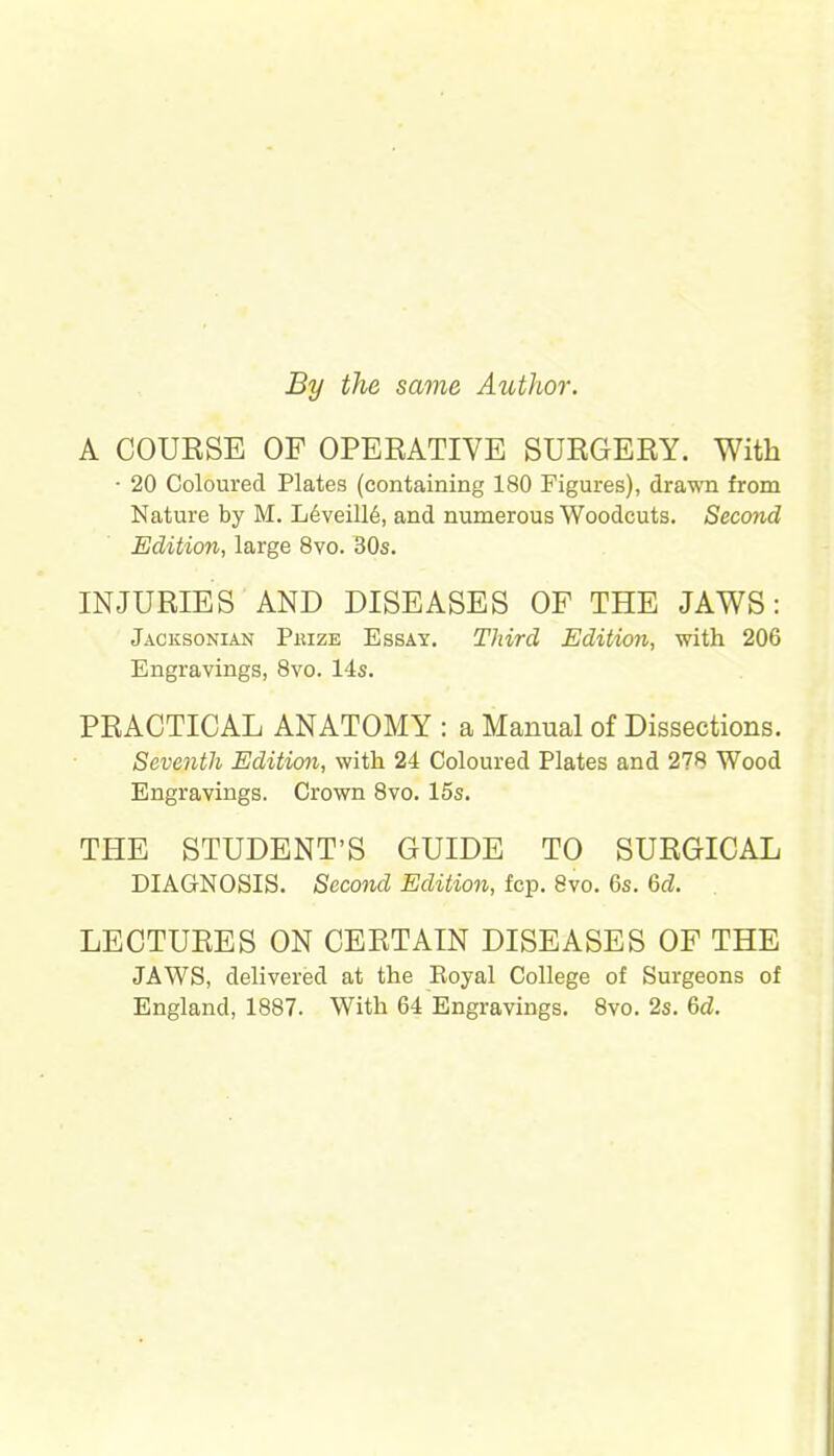 By the same Author. A COURSE OF OPERATIVE SURGERY. With ■ 20 Coloured Plates (containing 180 Figures), dra-mi from Nature by M. L6veill6, and numerous Woodcuts. Second Edition, large 8vo. 30s. INJURIES AND DISEASES OF THE JAWS: Jacksonian Peize Essay. Third Edition, with 206 Engravings, 8vo. 14s. PRACTICAL ANATOMY : a Manual of Dissections. Seventh Edition, with 24 Coloured Plates and 278 Wood Engravings. Crown Bvo. 15s. THE STUDENT'S GUIDE TO SURGICAL DIAGNOSIS. Second Edition, fcp. 8vo. 6s. M. LECTURES ON CERTAIN DISEASES OF THE JAWS, delivered at the Royal College of Surgeons of England, 1887. With 64 Engravings. Bvo. 2s. 6d.