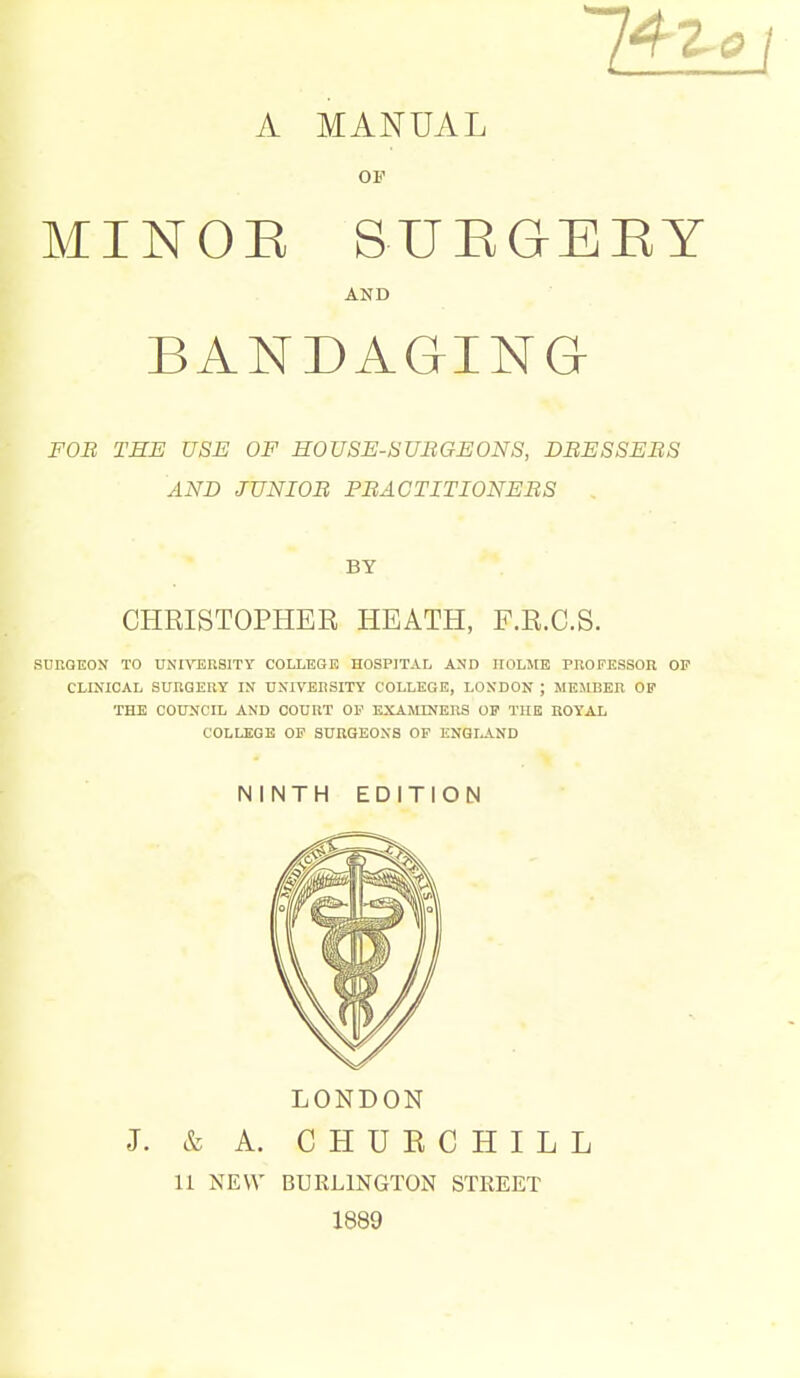 A MANUAL OF MINOE SUEGEEY AND BANDAGING FOB THE USE OF HOUSE-SUBGEONS, DBESSEBS AND JUNIOB PBACTITIONEBS BY CHRISTOPHER HEATH, F.R.C.S. SURQEON TO UNIVERSITY COLLEGE HOSPITAL AND HOLME PROPESSOU OP CLINICAL SURGERY IN UNIVERSITY COLLEGE, LONDON ; MEMBER OP THE COUNCIL AND COURT OP EXAMINERS OP THE HOYAL COLLEGE OP SURGEONS OP ENQIAND NINTH EDITION LONDON J. & A. CHUKCHILL U NEW BURLINGTON STREET 1889