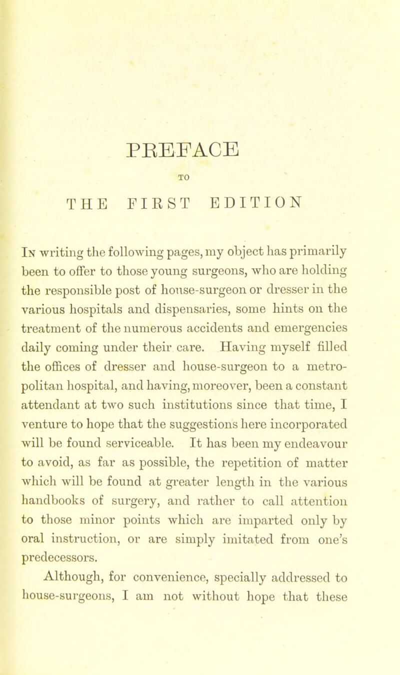 In writing the following pages, my object has primarily- been to offer to those young surgeons, who are holding the responsible post of house-surgeon or dresser in the various hospitals and dispensaries, some hints on the treatment of the numerous accidents and emergencies daily coming under their care. Having myself filled the offices of dresser and house-surgeon to a metro- politan hospital, and having, moreover, been a constant attendant at two such institutions since that time, I venture to hope that the suggestions here incorporated will be found serviceable. It has been my endeavour to avoid, as far as possible, the repetition of matter which will be found at greater length in the various handbooks of surgery, and rather to call attention to those minor points which are imparted only by oral instruction, or are simply imitated from one's predecessors. Although, for convenience, specially addressed to house-surgeons, I am not without hope that these