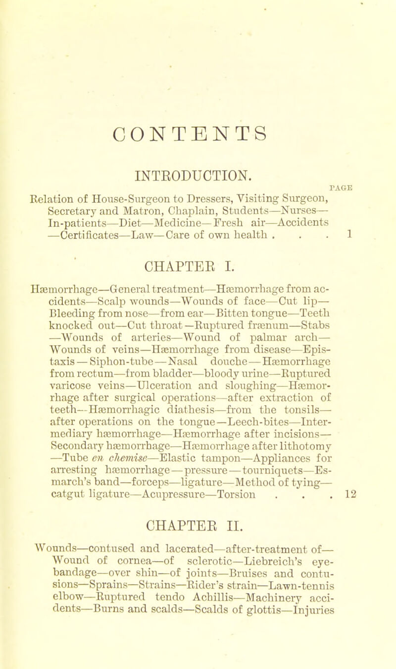 CONTENTS INTRODUCTION. PAGE Eelation of House-Snrgeon to Dressers, Visiting Siu-geon, Secretarjf and Matron, Chaplain, Students—Nurses—• In-patients—Diet—Medicine— Fresh air—Accidents —Certificates—Law—Care of own liealtli ... 1 CHAPTEE I. Hfemorrliage—General treatment—Hfemorrhage from ac- cidents—Scalp wounds—Wounds of face—Cut lip- Bleeding from nose—from ear—Bitten tongue—Teeth knocked out—Cut throat —Euj)tured frtenum—Stabs —Wounds of arteries—Wound of palmar arch— Wounds of veins—Hfemorrhage from disease—Epis- taxis — Siphon-tube — Nasal douche — Hjemorrhage from rectum—from bladder—bloody urine—Ruptured varicose veins—Ulceration and sloughing—Hfemor- rhage after surgical operations—after extraction of teeth—Hasmon-hagic diathesis—fi-om the tonsils— after operations on the tongue—Leech-bites—Inter- mediary liEemorrhage—Hremorrhage after incisions— Secondary haemorrhage—Haimorrhage after lithotomy —Tube cn chemise—Elastic tampon—Appliances for arresting hasmorrhage — pressure—tourniquets—Es- march's band—forceps—ligature—Method of tying— catgut ligature—Acupressure—Torsion . . .12 CHAPTER II. Wounds—contused and lacerated—after-treatment of— Wound of cornea—of sclerotic—Liebreich's eye- bandage—over shin—of joints—Bruises and contu- sions—Sprains—Strains—Rider's strain—Lawn-tennis elbow—Ruptured tendo Achillis—Machinery acci- dents—Burns and scalds—Scalds of glottis—Injuries