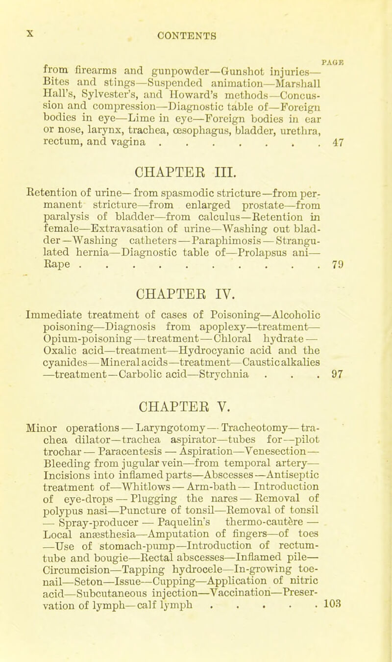 from firearms and gunpowder—Gunshot injuries— Bites and stings—Suspended animation—Marshall Hall's, Sylvester's, and Howard's methods—Concus- sion and compression—Diagnostic table of—Foreign bodies in eye—Lime in eye—Foreign bodies in car or nose, larynx, trachea, CBsophagus, bladder, urethra, rectum, and vagina 47 CHAPTER III. Retention of urine— from spasmodic stricture—from per- manent stricture—from enlarged prostate—from paralysis of bladder—from calculus—Retention in female—Extravasation of urine—Washing out blad- der —Washing catheters — Paraphimosis — Strangu- lated hernia—Diagnostic table of—Prolapsus ani— Rape 79 CHAPTER IV. Immediate treatment of cases of Poisoning—Alcoholic poisoning—Diagnosis from apoplexy—treatment— Opium-poisoning — treatment—^ Chloral hydrate — Oxalic acid—treatment—Hydrocyanic acid and the cyanides—Mineral acids—treatment—Caustic alkalies —treatment—Carbolic acid—Strychnia . . .97 CHAPTER V. Minor operations ■— Laryngotomy — Tracheotomy— tra- chea dilator—trachea aspirator—tubes for—pilot trochar — Paracentesis — Aspiration—Venesection— Bleeding from jugular vein—from temporal artery— Incisions into inflamed parts—Abscesses—AntiseiDtic treatment of—Whitlows — Arm-bath — Introduction of eye-drops — Plugging the nares—Removal of polypus nasi—Puncture of tonsil—Removal of tonsil — Spray-producer — Paquelin's thermo-cautSre — Local anassthesia—Amputation of fingers—of toes —Use of stomach-pump—Introduction of rectum- tube and bougie—Rectal abscesses—Inflamed pile— Circumcision—Tapping hydrocele—In-growing toe- nail—Seton—Issue—Cupping—Application of nitric acid—Subcutaneous injection—Vaccination—Preser- vation of lymph—calf lymph 103