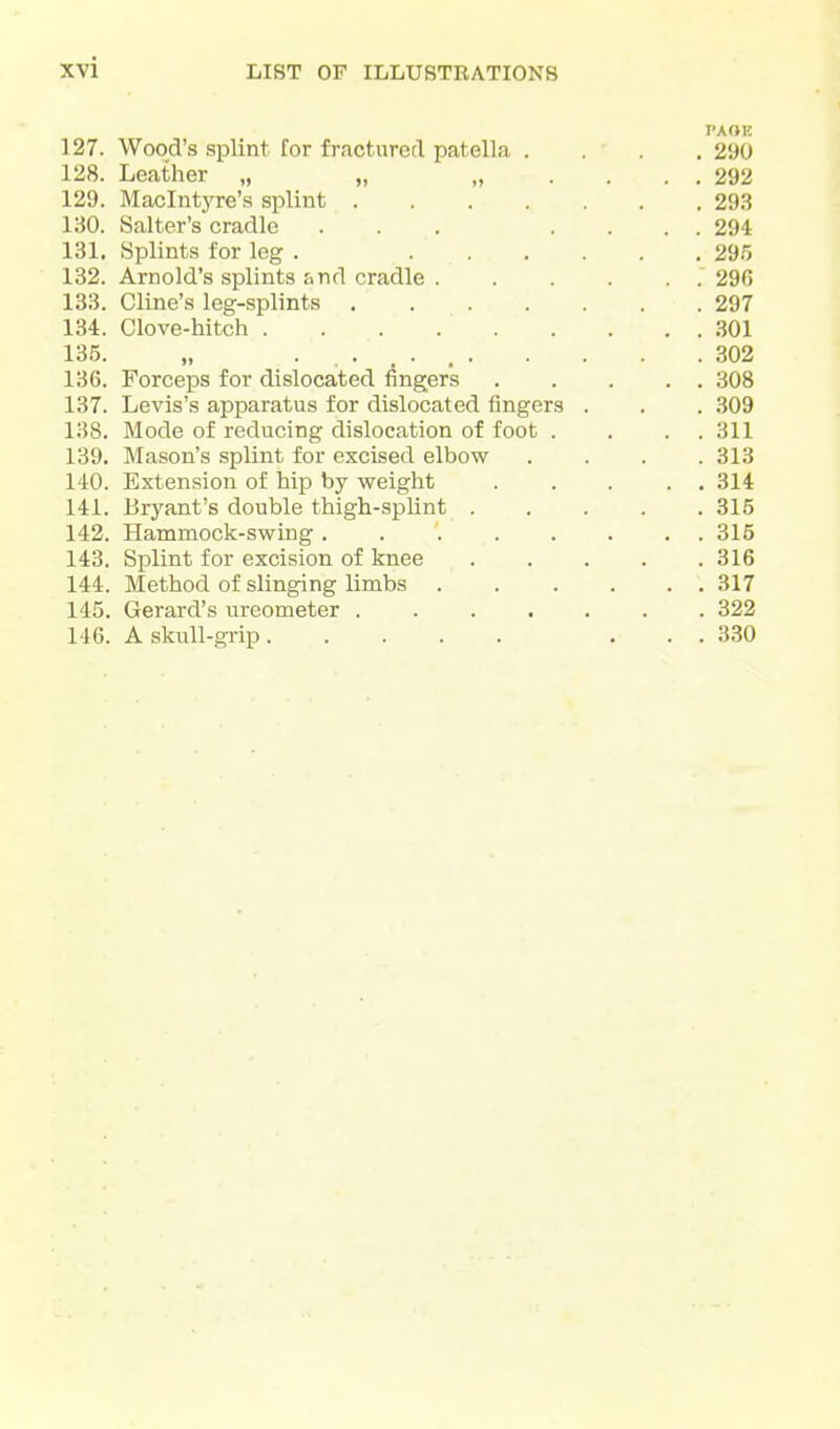J 27. Wooa s splint for fractured patella . TAOK . 290 128. Leather „ „ „ . . . . 292 129. Maclntj^re s splint . 293 130. Salter's cradle ... . . . . 294 131. Splints for leg . .... . 295 132. Arnold's splints &nd cradle .... . . 296 133. Cline's leg-splints ..... . 297 134. Clove-hitch . . 301 135. . 302 136. P T . 1 lit* Forceps for dislocated fingers . . 308 137. Levis s apparatus tor dislocated lingers . . 309 138. Mode of reducing dislocation of foot . . . 311 139. Mason s splint for excised elbow . 313 140. Extension of hip by weight . . 314 141. Bryant s double thign-splint . . 315 1 /I o Hammock-swing ...... . . OlO 143. Splint for excision of knee . 316 144. Method of slinging limbs .... . . 317 145. Gerard's ureometer ..... . 322 146. A skull-grip . . 330