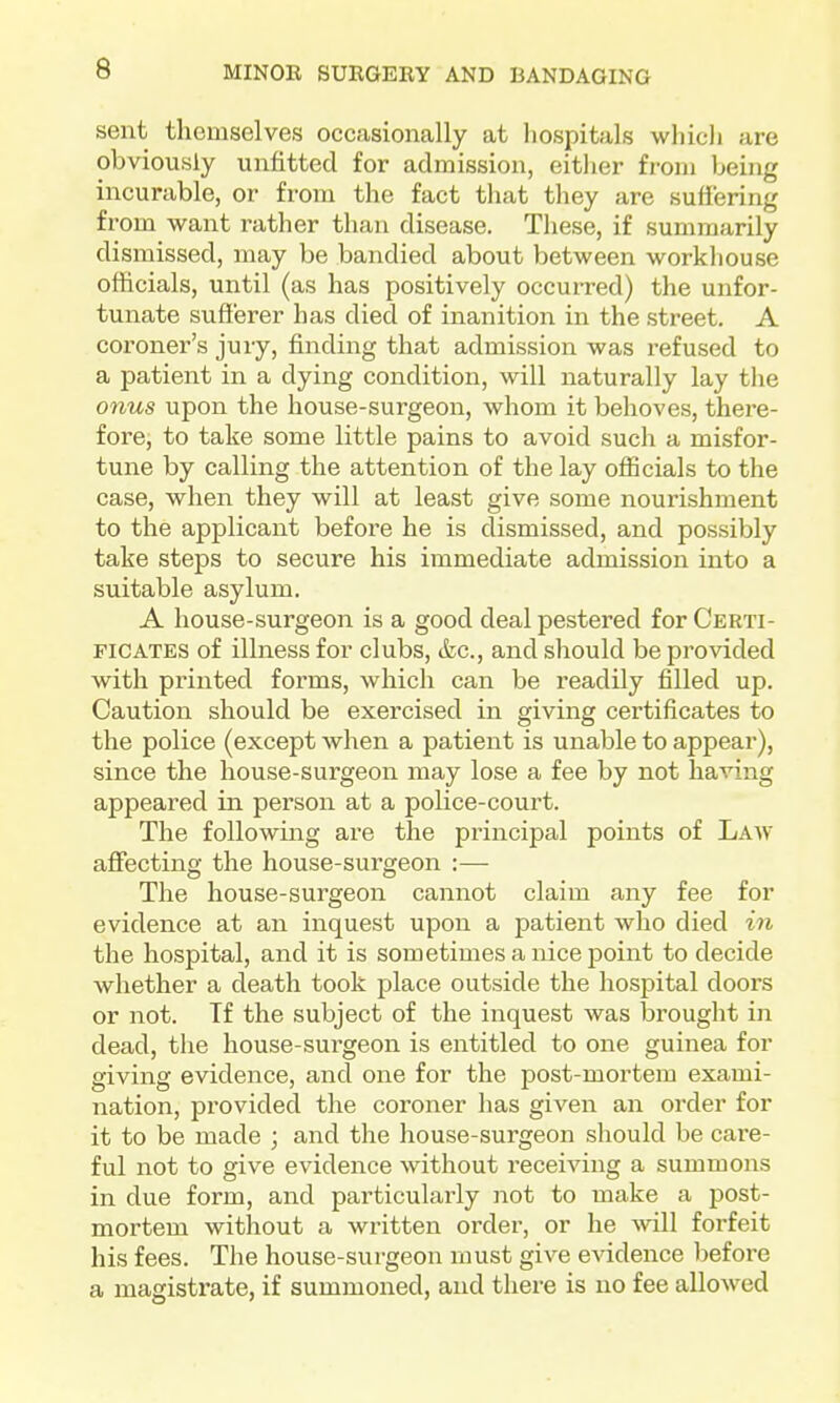 sent themselves occasionally at Iiospitals which are obviously unfitted for admission, eitlier from being incurable, or from the fact that they are suffering from want rather than, disease. These, if summarily dismissed, may be bandied about between workliouse officials, until (as has positively occurred) the unfor- tunate sufferer has died of inanition in the street. A coroner's jury, finding that admission was refused to a patient in a dying condition, will naturally lay the onus upon the house-surgeon, whom it behoves, there- fore, to take some little pains to avoid such a misfor- tune by calling the attention of the lay officials to the case, when they will at least give some nourishment to the applicant before he is dismissed, and possibly take steps to secure his immediate admission into a suitable asylum. A house-surgeon is a good deal pestered for Certi- ficates of illness for clubs, &c., and should be provided with printed forms, which can be readily filled up. Caution should be exercised in giving certificates to the police (except when a patient is unable to appear), since the house-surgeon may lose a fee by not having appeared in person at a police-court. The following are the principal points of Law affecting the house-surgeon :— The house-surgeon cannot claim any fee for evidence at an inquest upon a patient who died in the hospital, and it is sometimes a nice point to decide whether a death took place outside the hospital doors or not. Tf the subject of the inquest was brought in dead, the house-surgeon is entitled to one guinea for giving evidence, and one for the post-mortem exami- nation, provided the coroner has given an order for it to be made ; and the house-surgeon should be care- ful not to give evidence without receiving a summons in due form, and particularly not to make a post- mortem without a written order, or he 'vvill forfeit his fees. The house-surgeon must give evidence before a magistrate, if summoned, and there is no fee allowed