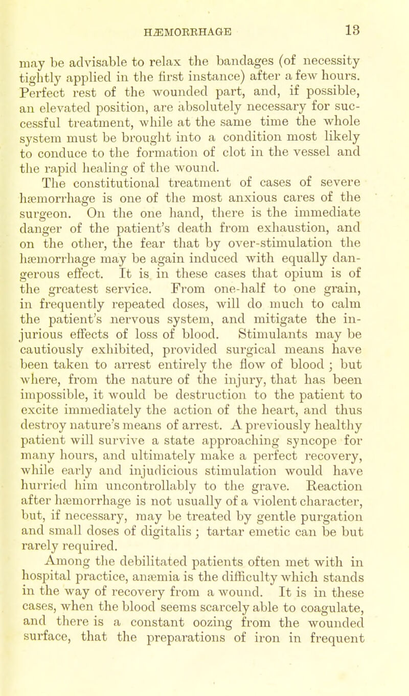 may be advisable to relax the bandages (of necessity tightly applied in the first instance) after a few hours. Perfect rest of the wounded part, and, if possible, an elevated position, are absolutely necessary for suc- cessful treatment, while at the same time the whole system must be brouglit into a condition most likely to conduce to the formation of clot in the vessel and the rapid healing of the wound. The constitutional treatment of cases of severe htemorrhage is one of the most anxious cares of the surgeon. On the one hand, there is the immediate danger of the patient's death from exhaustion, and on the other, the fear that by over-stimulation the lipemori-hage may be again induced with equally dan- gerous effect. It is in these cases that opium is of the greatest service. From one-half to one grain, in frequently repeated doses, will do much to calm the patient's nervous system, and mitigate the in- jurious effects of loss of blood. Stimulants may be cautiously exhibited, provided surgical means have been taken to arrest entirely the flow of blood ; but where, from the nature of the injury, that has been impossible, it would be destruction to the patient to excite immediately the action of the heart, and thus destroy nature's means of arrest. A previously healthy patient will survive a state approaching syncope for many hours, and ultimately make a perfect I'ecovery, while early and injudicious stimulation would have hurried liim uncontrollably to the grave. Reaction after hajmorrhage is not usually of a violent character, but, if necessary, may be treated by gentle purgation and small doses of digitalis ; tartar emetic can be but rarely required. Among the debilitated patients often met with in hospital practice, anjemia is the difficulty which stands in the way of recovery from a wound. It is in these cases, when the blood seems scarcely able to coagulate, and there is a constant oozing from the wounded surface, that the preparations of iron in frequent