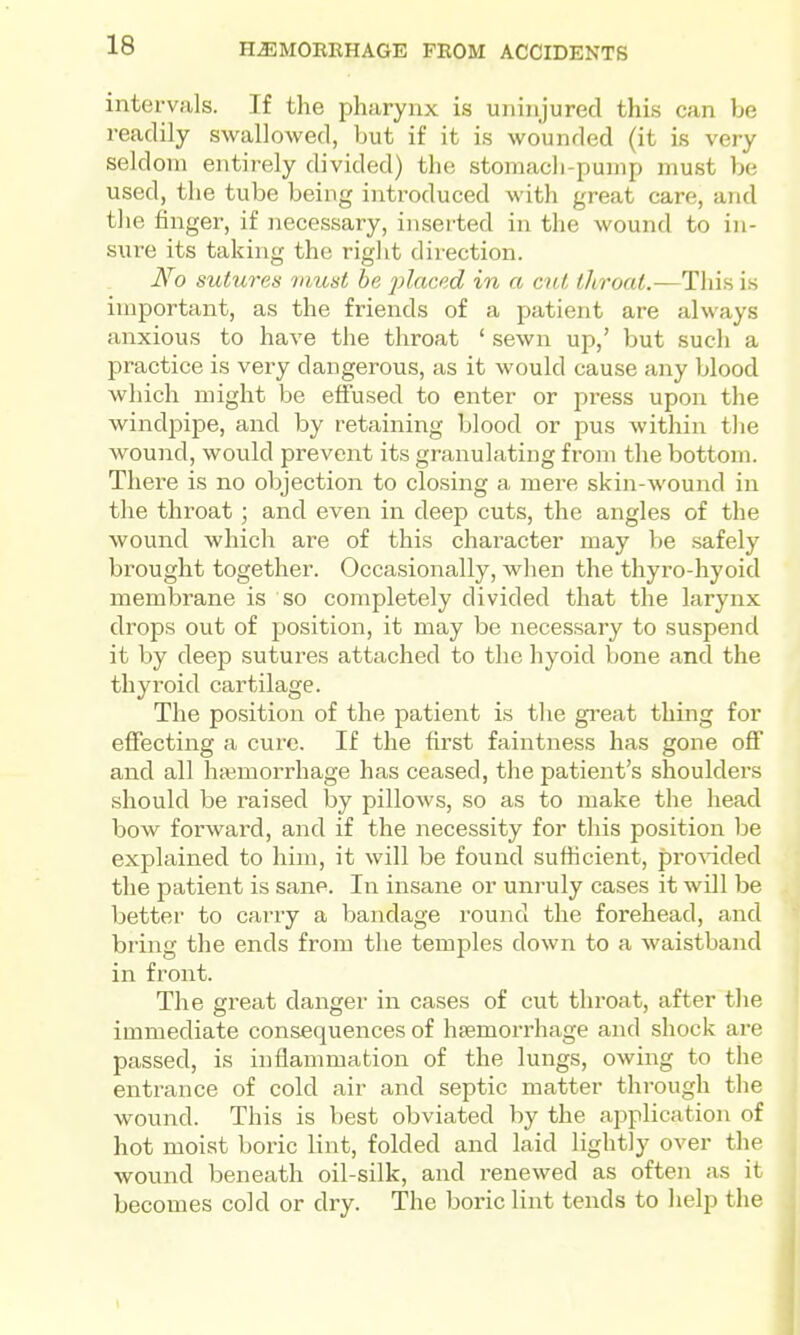 intervals. If the pharynx is uninjured this can be readily swallowed, but if it is wounded (it is very seldom entirely divided) the stomach-pump must be used, the tube being introduced with great care, and the finger, if necessary, inserted in the wound to in- sure its taking the right direction. No sutures must be jjlaced in a cut throat.—Thh is important, as the friends of a patient are always anxious to have the throat ' sewn up,' but such a practice is very dangerous, as it would cause any blood which might be effused to enter or press upon the windpipe, and by retaining blood or pus within the wound, would prevent its granulating from tlie bottom. There is no objection to closing a mere skin-wound in the throat; and even in deep cuts, the angles of the wound which are of this character may be safely brought together. Occasionally, when the thyro-hyoid membrane is so completely divided that the larynx drops out of position, it may be necessary to suspend it by deep sutures attached to the hyoid bone and the thyroid cartilage. The position of the patient is the great thing for effecting a cure. If the first faintness has gone off and all haemorrhage has ceased, the patient's shoulders should be raised by pillows, so as to make the head bow forward, and if the necessity for this position be explained to him, it will be found suthcient, provided the patient is sane. In insane or unruly cases it will be better to carry a bandage round the forehead, and bring the ends from the temples down to a waistband in front. The great danger in cases of cut throat, after the immediate consequences of hfemorrhage and shock are passed, is inflammation of the lungs, owing to the entrance of cold air and septic matter through the wound. This is best obviated by the application of hot moist boric lint, folded and laid lightly over the wound beneath oil-silk, and renewed as often as it becomes cold or dry. The boric lint tends to help the