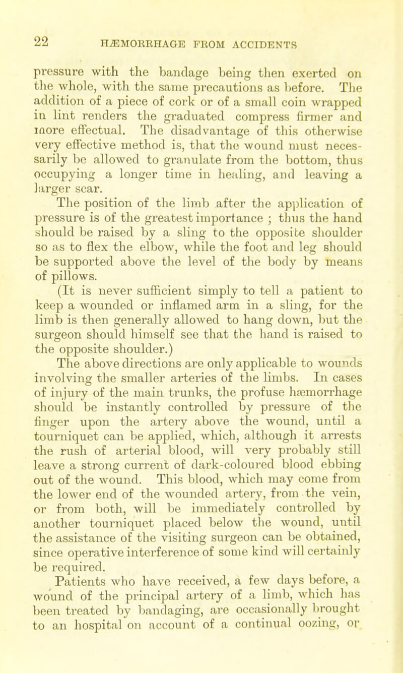 pressure with the bandage being then exerted on tlie whole, with the same precautions as l)efore. The addition of a piece of coi'k or of a small coin wrapped in lint renders the graduated compress firmer and more effectual. The disadvantage of this otherwise very effective method is, that the wound must neces- sarily be allowed to granulate from the bottom, thus occupying a longer time in hefiling, and leaving a larger scar. The position of the limb after the apjjlication of pressure is of the greatest importance ; thus the hand should be raised by a sling to the opposite shoulder so as to flex the elbow, while the foot and leg should be supported above the level of the body by means of pillows. (It is never sufficient simply to tell a patient to keep a wounded or inflamed arm in a sling, for the limb is then generally allowed to hang down, but the surgeon should himself see that the hand is raised to the opposite shoulder.) The above directions are only applicable to wounds involving the smaller arteries of the limbs. In cases of injury of the main trunks, the profuse haemorrhage should be instantly controlled by pressure of the finger upon the artery above the wound, until a tourniquet can be applied, which, although it arrests the rush of arterial blood, will very probably still leave a strong current of dark-coloured blood ebbing out of the wound. This blood, which may come from the lower end of the wounded artery, from the vein, or from both, will be immediately controlled by another tourniquet placed below the wound, until the assistance of the visiting surgeon can be obtained, since operative interference of some kind will certainly be required. Patients who have received, a few days before, a wound of the principal artery of a limb, which has been treated by bandaging, are occasionally brought to an hospital on account of a continual oozing, or