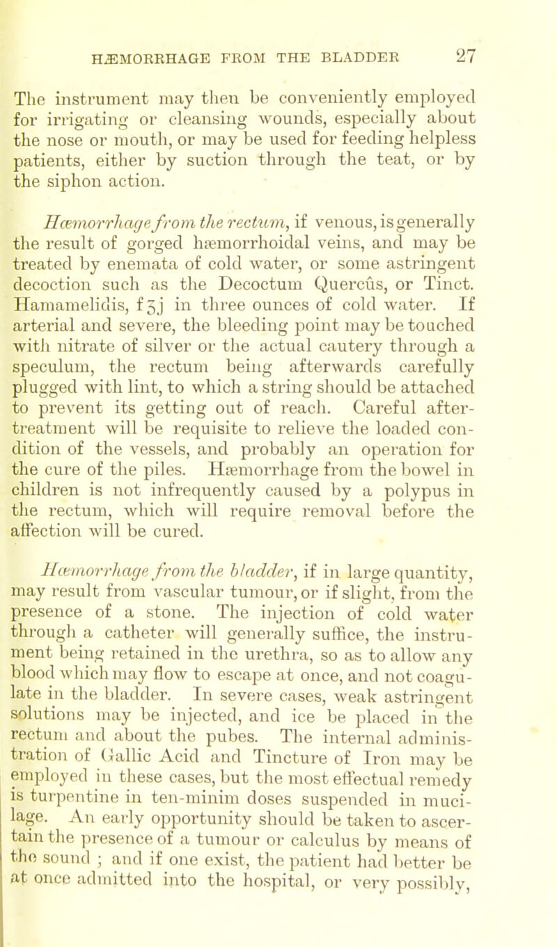 The instrument may then be conveniently employed for irrigating or cleansing wounds, especially about the nose or mouth, or may be used for feeding helpless patients, either by suction through the teat, or by the siphon action. HcBmorrhayefrom the rectum, if venous, is generally the result of gorged hsemorrhoidal veins, and may be treated by enemata of cold water, or some astringent decoction such as the Decoctum Quercus, or Tinct. Hamamelidis, f 5 ] in three ounces of cold water. If arterial and severe, the bleeding point may be touched with nitrate of silver or the actual cautery through a speculum, the rectum being afterwards cai'efully plugged with lint, to which a string should be attached to prevent its getting out of reacli. Careful after- treatment will be requisite to relieve the loaded con- dition of the vessels, and probably an operation for the cure of the piles. Hiemorrhage from the bowel in children is not infrequently caused by a polypus in the rectum, which will require removal befoi'e the atFection will be cured. Hcemorrliage from the bladder, if in large quantity, may result from vascular tumour, or if slight, from the presence of a stone. The injection of cold water througli a catheter will generally suffice, the instru- ment being retained in the urethra, so as to allow any blood which may flow to escape at once, and not coagu- late in the bladder. In severe cases, weak astringent solutions may be injected, and ice be placed in the rectum and about the pubes. The internal adminis- tration of (iallic Acid and Tincture of Iron may be employed in these cases, but the most eftectual remedy is turpentine in ten-minim doses suspended in muci- lage. An early opportunity should be taken to ascer- tain the presence of a tumour or calculus by means of the sound ; and if one exist, the patient had better be at once admitted into the hospital, or very possibly.