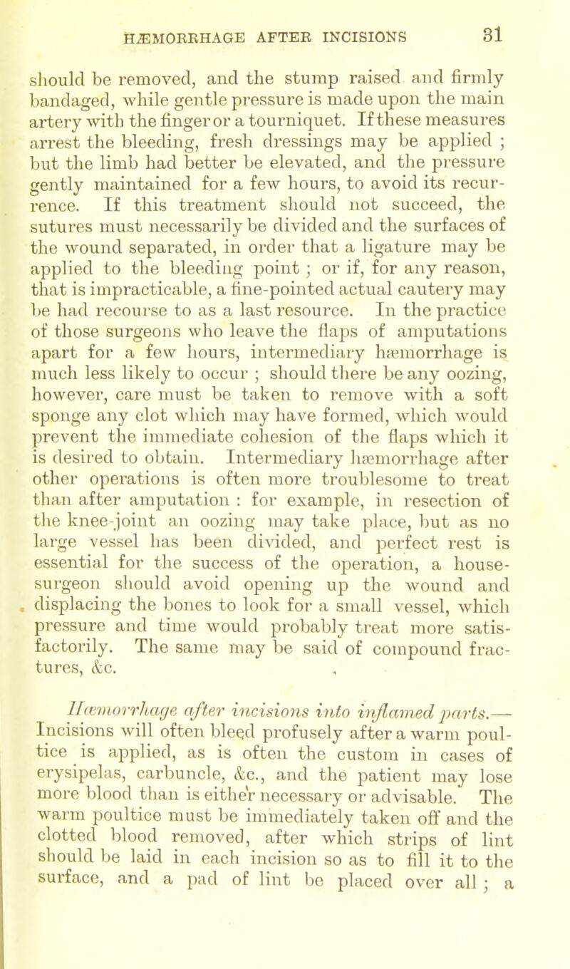should be removed, and the stump raised and firmly bandaged, while gentle pressure is made upon the main artery with the finger or a tourniquet. If these measures arrest the bleeding, fresh dressings may be applied ; but the limb had better be elevated, and the pressure gently maintained for a few hours, to avoid its recur- rence. If this treatment should not succeed, the sutures must necessarily be divided and the surfaces of the wouiid separated, in order that a ligature may be applied to the bleeding point ; or if, for any reason, that is impracticable, a fine-pointed actual cautery may be had recourse to as a last resource. In the practice of those surgeons who leave the flaps of amputations apart for a few hours, intermediary hfemorrhage is much less likely to occur ; should there be any oozing, however, care must be taken to remove with a soft sponge any clot which may have formed, which would prevent the immediate cohesion of the flaps which it is desired to obtain. Intermediary luemorrhage after other operations is often more ti'oublesome to treat than after amputation : for example, in resection of the knee-joint an oozing may take place, l)ut as no large vessel has been di-sdded, and jaerfect rest is essential for the success of the operation, a house- surgeon should avoid opening up the wound and . displacing the bones to look for a small vessel, which pressure and time would probably treat more satis- factoi-ily. The same may be said of compound frac- tures, &c. Uitmorrliage after incisions into injlamed pnrts.— Incisions will often bleed profusely after a warm poul- tice is applied, as is often the custom in cases of erysipelas, carbuncle, &c., and the patient may lose more blood than is either necessary or advisable. The warm poultice must be immediately taken off and the clotted blood removed, after which strips of lint should be laid in each incision so as to fill it to the surface, and a pad of lint be placed over all ; a
