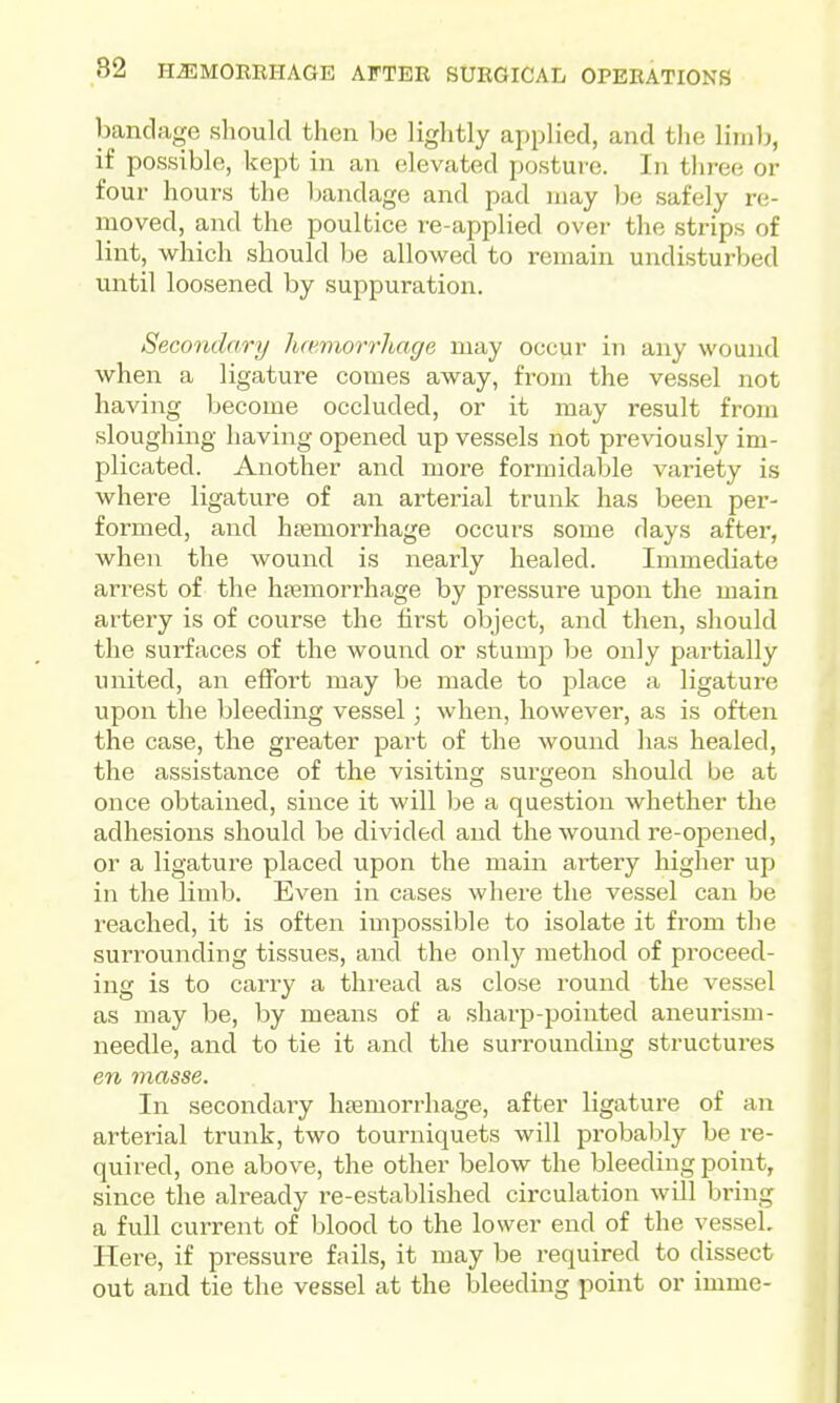 bandage should then be lightly applied, and the limb, if possible, kept in an elevated posture. In three or four hours the bandage and pad may be safely re- moved, and the poultice re-applied over the strips of lint, which should be allowed to remain undisturbed until loosened by suppuration. Secondary hcemorrhage may occur in any wound when a ligature comes away, from the vessel not having become occluded, or it may result from sloughing having opened up vessels not previously im- plicated. Another and more formidable variety is where ligature of an arterial trunk has been per- formed, and htemorrhage occurs some days after, when the wound is nearly healed. Immediate arrest of the hfemorrhage by pressure upon the main artery is of course the lii'st object, and then, should the surfaces of the wound or stump be only partially united, an effort may be made to jDlace a ligature upon the bleeding vessel; when, however, as is often the case, the greater pai't of the wound has healed, the assistance of the visiting surgeon should be at once obtained, since it will l^e a question whether the adhesions should be divided and the wound re-opened, or a ligature placed upon the main artery higher up in the limb. Even in cases where the vessel can be reached, it is often impossible to isolate it from the surrounding tissues, and the only method of proceed- ing is to carry a thi-ead as close round the vessel as may be, by means of a sharp-pointed aneurism- needle, and to tie it and the surrounding structures en masse. In secondary hsemorrhage, after ligature of an arterial trunk, two tourniquets will probably be re- quired, one above, the other below the bleeding point, since the already re-established circulation will bring a full current of blood to the lower end of the vessel. Here, if pressure fails, it may be required to dissect out and tie the vessel at the bleeding point or imme-