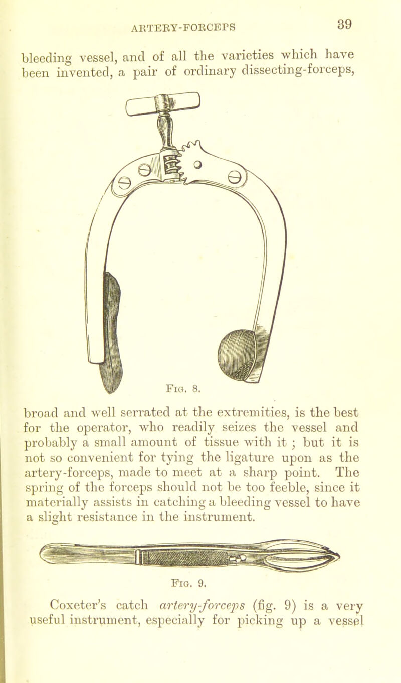 ARTEBY-FOKCEPS bleeding vessel, and of all the varieties which have been invented, a pair of ordinary dissecting-forceps, broad and well serrated at the extremities, is the best for the operator, who readily seizes the vessel and probably a small amount of tissue with it ; but it is not so convenient for tying the ligature upon as the artery-forceps, made to meet at a sharp point. The spring of the forceps should not be too feeble, since it materially assists in catching a bleeding vessel to have a slight resistance in the instrument. Fig. 9. Coxeter's catch artery-forceps (fig. 9) is a very useful instrument, especially for picking up a vessel