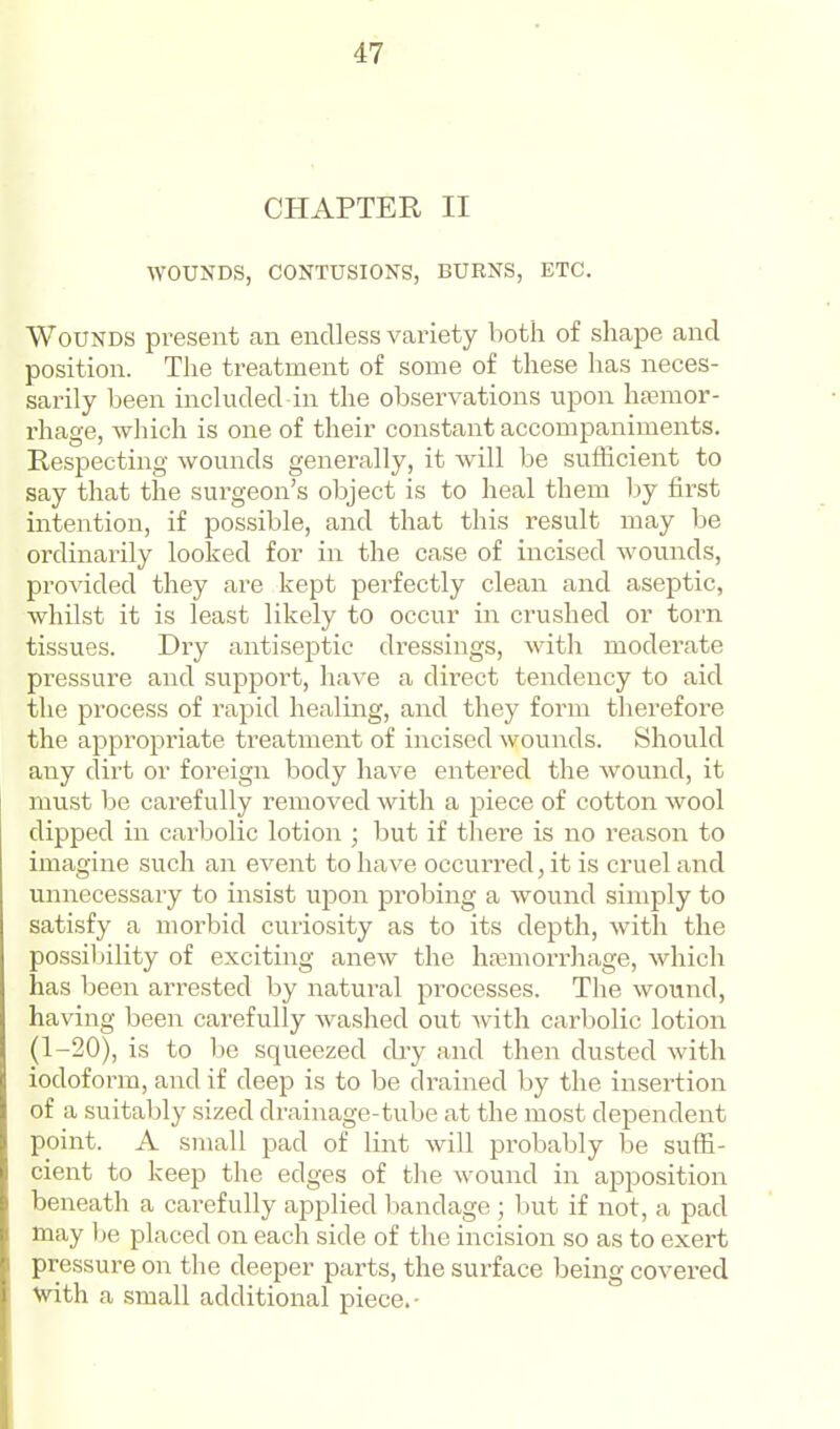 CHAPTER II WOUNDS, CONTUSIONS, BURNS, ETC. Wounds present an endless variety both of shape and position. The treatment of some of these has neces- sarily been included in the observations upon hsemor- rhage, which is one of their constant accompaniments. Respecting wounds generally, it Avill be sufficient to say that the surgeon's object is to heal them by first intention, if possible, and that this result may be ordinarily looked for in the case of incised wounds, proAdded they are kept perfectly clean and aseptic, whilst it is least likely to occur in crushed or torn tissues. Dry antiseptic dressings, with moderate pressure and support, have a direct tendency to aid the process of rapid healing, and they form therefore the appropriate treatment of incised wounds. Should any dirt or foreign body have entered the wound, it must be carefully removed with a piece of cotton wool dipped in carbolic lotion ; but if there is no reason to imagine such an event to have occurred, it is cruel and unnecessary to insist ujDon probing a wound simply to satisfy a morbid cuiiosity as to its depth, with the possibility of exciting anew the hfemorrJiage, which has been arrested by natural processes. The wound, having been carefully washed out Avith carbolic lotion (1-20), is to he squeezed dry and then dusted Avith iodoform, and if deep is to be drained by the insertion of a suitably sized drainage-tube at the most dependent point. A small pad of lint Avill probably be suffi- cient to keep the edges of the Avound in apposition beneath a carefully applied bandage ; but if not, a pad may be placed on each side of the incision so as to exert pressure on the deeper parts, the surface being covered Vith a small additional piece.-