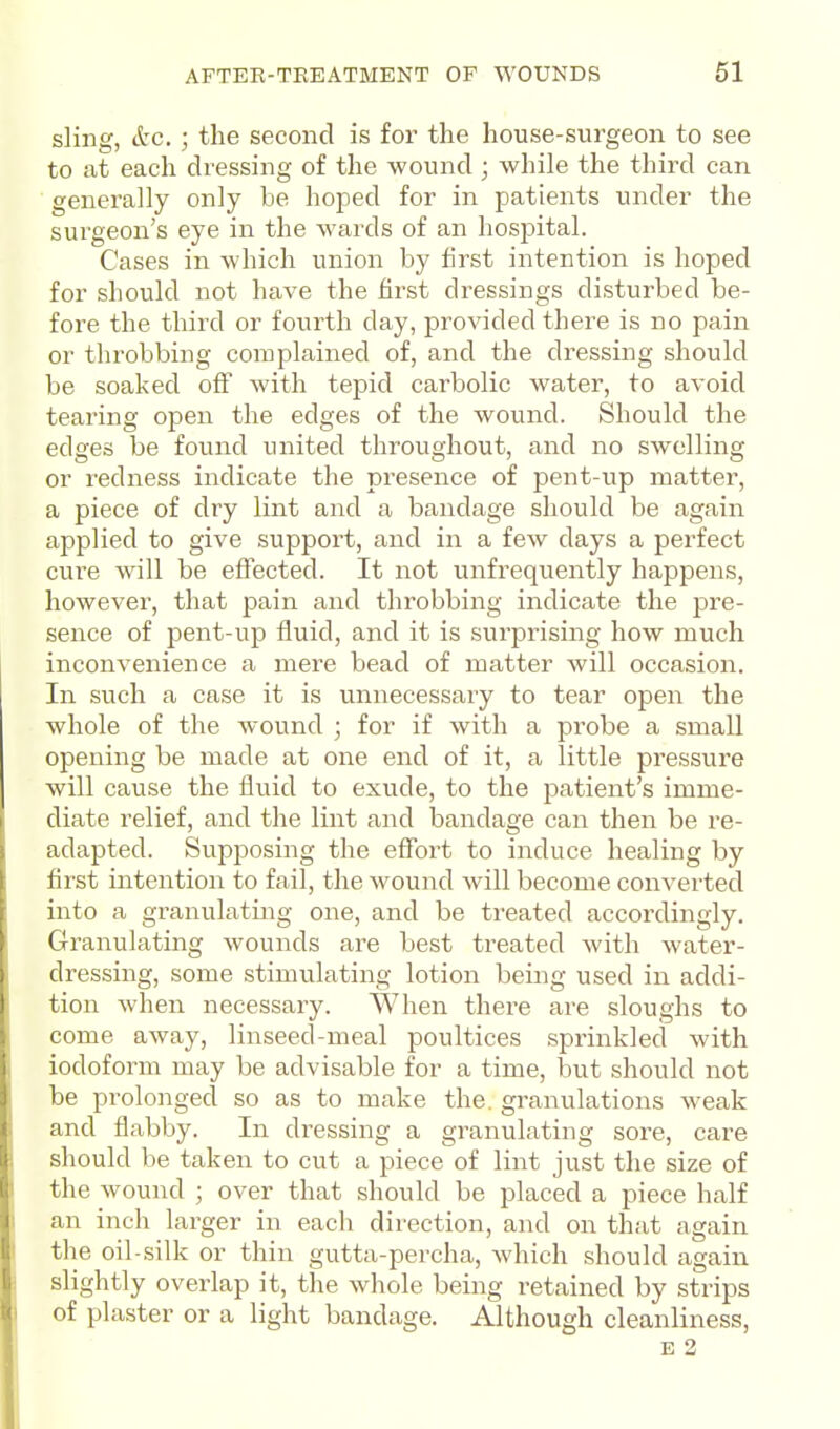 sling, etc. ; the second is for the house-surgeon to see to at each dressing of the wound ; while the third can generally only be hoped for in patients under the surgeon's eye in the wards of an hosj^ital. Cases in which union by first intention is hoped for should not have the first dressings disturbed be- fore the third or fourth day, provided there is no pain or throbbing complained of, and the dressing should be soaked off with tepid carbolic water, to avoid tearing open the edges of the wound. Should the edges be found united throughout, and no swelling or redness indicate the presence of pent-up matter, a piece of dry lint and a bandage should be again applied to give support, and in a few days a perfect cure will be effected. It not unfrequently happens, however, that pain and throbbing indicate the pre- sence of pent-up fluid, and it is surprising how much inconvenience a mere bead of matter will occasion. In such a case it is unnecessary to tear open the whole of the wound ; for if with a probe a small opening be made at one end of it, a little pressure will cause the fluid to exude, to the patient's imme- diate relief, and the lint and bandage can then be re- adapted. Supposing the effort to induce healing by first intention to fail, the wound will become convei'ted into a granulating one, and be treated accordingly. Granulating wounds are best treated with water- dressing, some stimulating lotion being used in addi- tion when necessary. When thei-e are sloughs to come away, linseed-meal poultices sprinkled with iodoform may be advisable for a time, but should not be prolonged so as to make the. granulations weak and flabby. In dressing a granulating sore, care should be taken to cut a piece of lint just the size of the wound ; over that should be placed a piece half an inch larger in each direction, and on that again the oil-silk or thin gutta-percha, which should again slightly overlap it, the whole being retained by strips of plaster or a light bandage. Although cleanliness, E 2