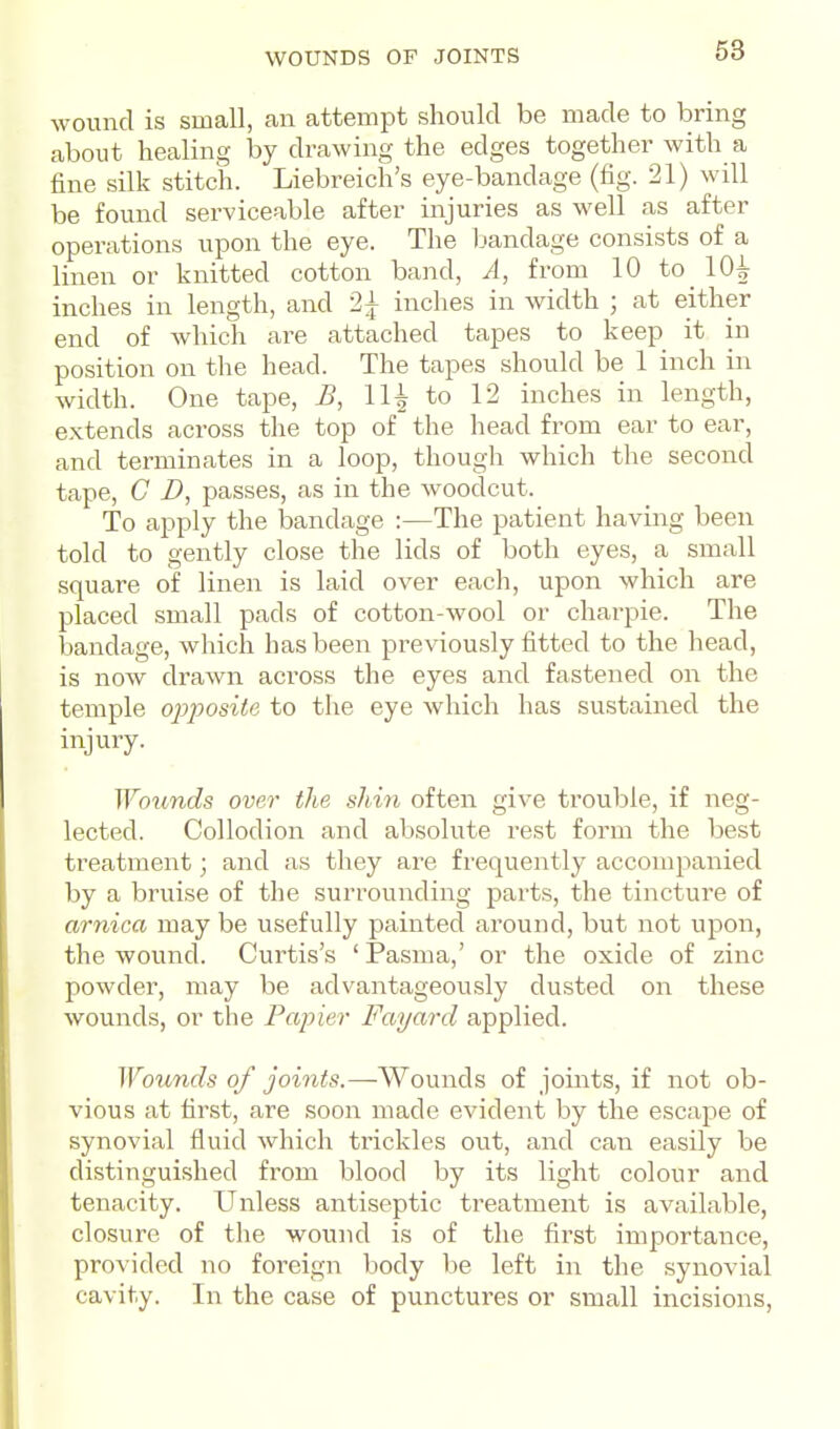 WOUNDS OF JOINTS wound is small, an attempt should be made to bring about healing by drawing the edges together with a fine silk stitch. Liebreich's eye-bandage (fig. 21) will be found serviceable after injuries as well as after operations upon the eye. The Ijandage consists of a linen or knitted cotton band, A, from 10 to_ 10^ inches in length, and 2^ inches in width ; at either end of which are attached tapes to keep it in position on the head. The tapes should be 1 inch in width. One tape, B, 11^ to 12 inches in length, extends across the top of the head from ear to ear, and terminates in a loop, though which the second tape, C D, passes, as in the woodcut. To apply the bandage :—The patient having been told to gently close the lids of both eyes, a small square of linen is laid over each, upon which are placed small pads of cotton-wool or charpie. The bandage, which has been previously fitted to the head, is now drawn across the eyes and fastened on the temple opposite to the eye which has sustained the injury. Woimds over the shin often give trouble, if neg- lected. Collodion and absolute rest form the best treatment; and as they are frequently accompanied by a bruise of the surrounding parts, the tincture of arnica may be usefully painted around, but not upon, the wound. Curtis's ' Pasma,' or the oxide of zinc powder, may be advantageously dusted on these wounds, or the Papier Fayard applied. Wounds of joints.—^Wounds of joints, if not ob- vious at first, are soon made evident by the escape of synovial fluid which trickles out, and can easily be distinguished from blood by its light colour and tenacity. Unless antiseptic treatment is available, closure of the wound is of the first importance, provided no foreign body be left in the synovial cavity. In the case of punctures or small incisions,