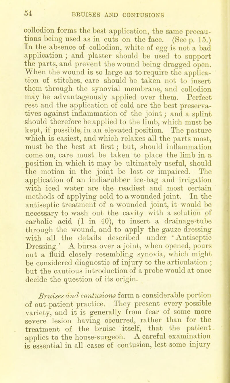 collodion forms the best application, the same precau- tions being used as in cuts on the face. (See p. 15.) In the absence of collodion, white of egg is not a bad application; and plaster should be used to support the parts, and prevent the wound being dragged open. When the wound is so large as to require the applica- tion of stitches, care should be taken not to insert them through the synovial memlirane, and collodion may be advantageously applied over them. Perfect rest and the application of cold are the best preserva- tives against inflammation of the joint; and a splint should therefore be applied to the limb, which must be kept, if possible, in an elevated position. The posture which is easiest, and which relaxes all the parts most, must be the best at first; but, should inflammation come on, care must be taken to place the limb in a position in which it may be ultimately useful, should the motion in the joint be lost or impaired. The application of an indiarubber ice-bag and irrigation with iced water are the readiest and most certain methods of applying cold to a wounded joint. In the antiseptic treatment of a wounded joint, it would be necessary to wash out the cavity with a solution of carbolic acid (1 in 40), to insert a drainage-tube through the wound, and to apply the gauze dressing ■with all the details described under ' Antiseptic Dressing.' A bursa over a joint, when opened, pours out a fluid closely resembling synovia, which might be considered diagnostic of injury to the articulation ; but the cautious introduction of a probe would at once decide the question of its origin. Bruises and contusions form a considerable portion of out-patient practice. They present every possible variety, and it is generally from fear of some more severe lesion having occurred, rather than for the treatment of the bruise itself, that the patient appUes to the house-sui'geon. A careful examination is essential in all cases of contusion, lest some injury