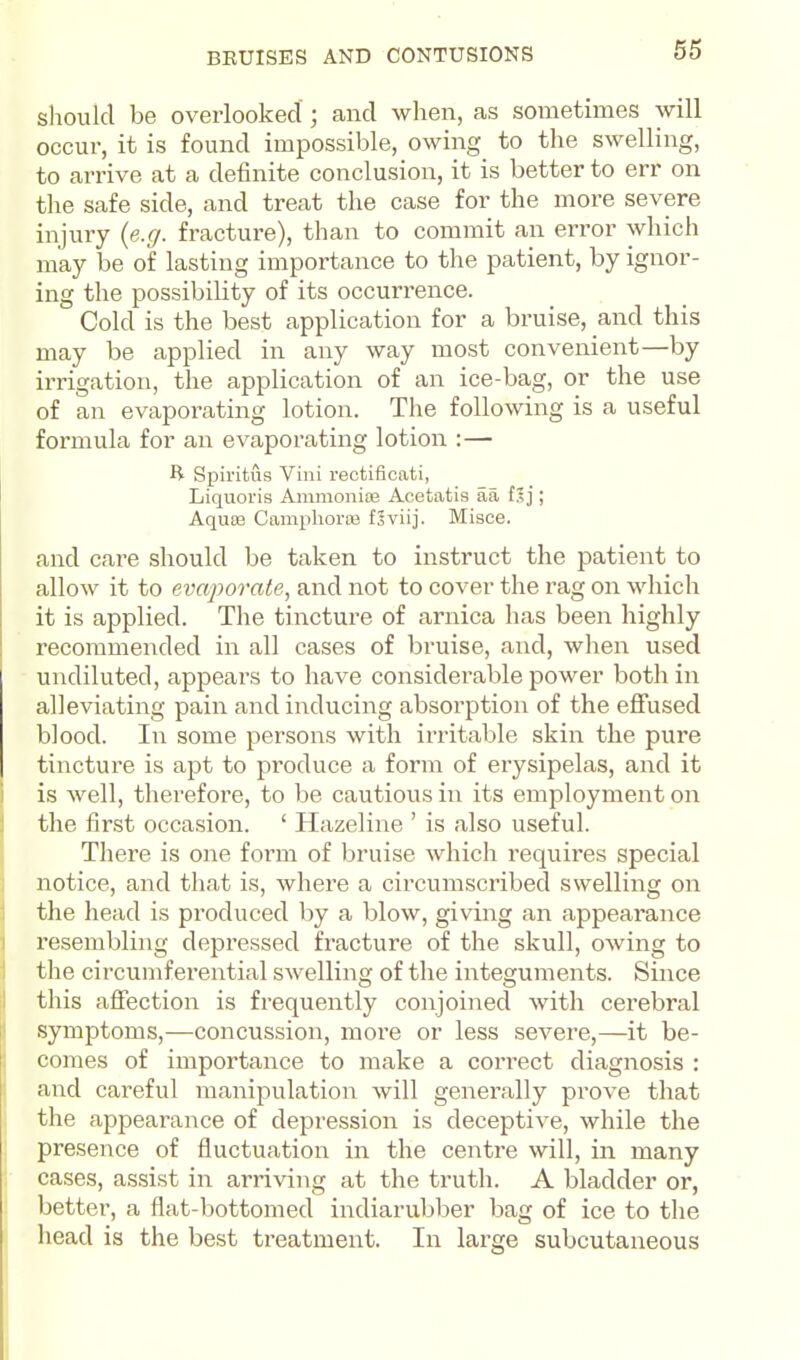 should be overlooked ; and when, as sometimes will occur, it is found impossible, owing to the swelling, to arrive at a definite conclusion, it is better to err on the safe side, and treat the case for the more severe injury {e.g. fracture), than to commit an error which may be of lasting importance to the patient, by ignor- ing the possibility of its occurrence. Cold is the best application for a bruise, and this may be applied in any way most convenient—by irrigation, the application of an ice-bag, or the use of an evaporating lotion. The following is a useful formula for an evaporating lotion :— R Spii'itus Villi rectificati, Liquoris Ammonias Acetatis aa f.lj; Aquffl Camphorre fSviij. Misce. and care should be taken to instruct the patient to allow it to evaporate, and not to cover the rag on which it is applied. The tincture of arnica has been highly recommended in all cases of bruise, and, when used undiluted, appears to have considerable power both in alleviating pain and inducing absorption of the eflfused blood. In some persons with irritable skin the pure tincture is apt to produce a form of eiysipelas, and it is well, therefore, to be cautious in its employment on the first occasion. ' Hazeline ' is also useful. There is one form of bruise which requires special notice, and that is, where a circumscribed swelling on the head is produced by a blow, giving an appearance resembling depressed fracture of the skull, owing to the circumfei'ential swelling of the integuments. Since this affection is frequently conjoined with cerebral symptoms,—concussion, more or less severe,—it be- comes of importance to make a correct diagnosis : and careful manipulation will generally prove that the appearance of depression is deceptive, while the presence of fluctuation in the centre will, in many cases, assist in arriving at the truth. A bladder or, better, a flat-bottomed indiarubber bag of ice to the head is the best treatment. In large subcutaneous
