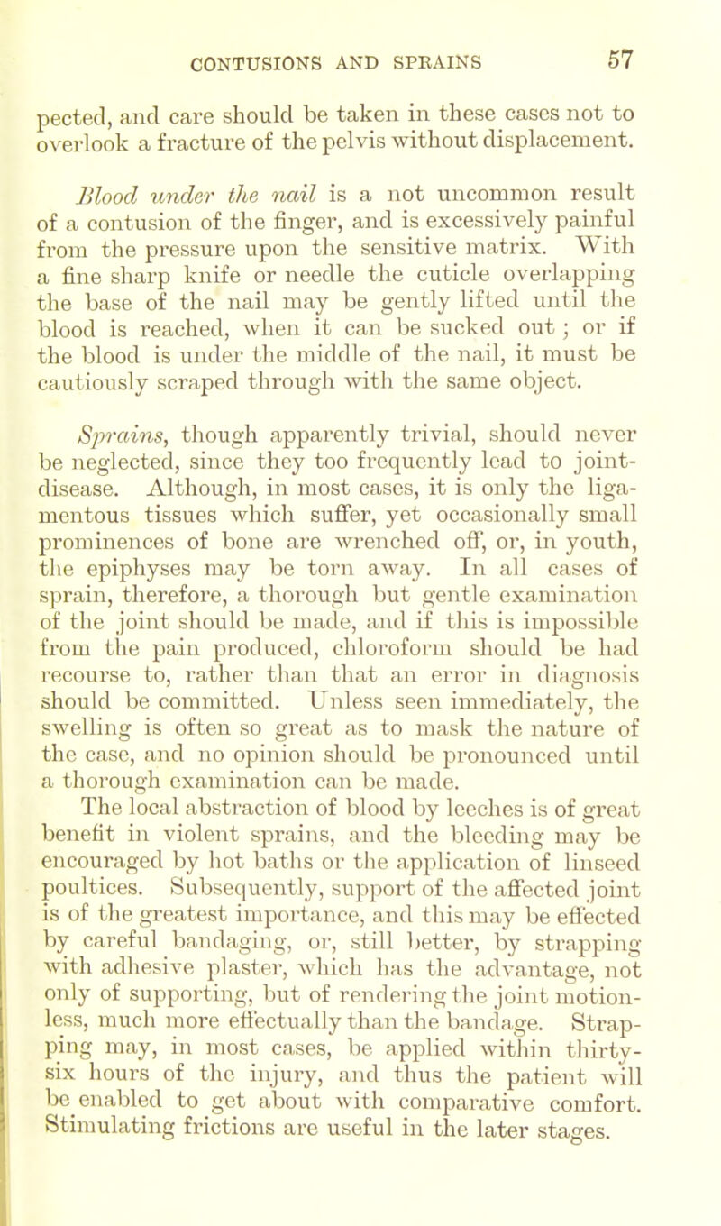 pectecl, and care should be taken in these cases not to overlook a fracture of the pelvis without displacement. Blood under the nail is a not uncommon result of a contusion of the finger, and is excessively painful from the pressure upon the sensitive matrix. With a fine sharp knife or needle the cuticle overlapping the base of the nail may be gently lifted until the blood is reached, when it can be sucked out; or if the blood is under the middle of the nail, it must be cautiously scraped through with the same object. Sprains, though apparently trivial, should never be neglected, since they too frequently lead to joint- disease. Although, in most cases, it is only the liga- mentous tissues which sufier, yet occasionally small prominences of bone are wrenched off, or, in youth, the epiphyses may be torn away. In all cases of sprain, therefore, a thorough but gentle examination of the joint should be made, and if this is impossil)le from the pain produced, chloroform should be had recourse to, rather than that an error in diagnosis should be committed. Unless seen immediately, the swelling is often so great as to mask the nature of the case, and no oj^inion should be jsronounced until a thorough examination can be made. The local abstraction of blood by leeches is of great benefit in violent sprains, and the bleeding may be encouraged by hot baths or tlie application of linseed poultices. Subsequently, support of the affected joint is of the greatest importance, and this may be effected by careful bandaging, or, still better, by strapping with adhesive plaster, which has the advantage, not only of supporting, but of rendering the joint motion- less, much more effectually than the bandage. Strap- ping may, in most cases, be applied within thirty- six hours of the injury, and thus the patient will be enabled to get about with comparative comfort. Stimulating frictions are useful in the later stages.