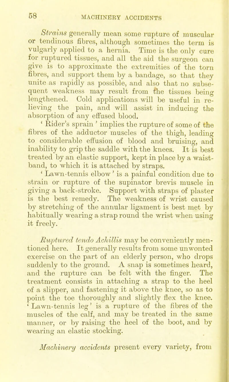 St 7'ains generally mean some rupture of muscular or tendinous fibres, although sometimes the term is vulgarly applied to a hernia. Time is the only cure for ruptured tissues, and all the aid the surgeon can give is to approximate the extremities of the torn fibres, and support them by a bandage, so that they unite as rapidly as possible, and also that no subse- quent weakness may result from tlie tissues being lengthened. Cold applications will be useful in re- lieving the pain, and will assist in inducing the absorption of any effused blood. ' Rider's sprain ' implies the rupture of some of the fibres of the adductor muscles of the thigh, leading to considerable effusion of blood and bruising, and inability to grip the saddle with the knees. It is best treated by an elastic support, kept in place by a waist- band, to which it is attached by straps. ' Lawn-tennis elbow' is a painful condition due to strain or rupture of the supinator brevis muscle in giving a back-stroke. Support with straps of plaster is the best remedy. The weakness of wrist caused by stretching of the annular ligament is best met by habitually wearing a strap round the wrist when using it freely. Huptured tendo Achillis may be conveniently men- tioned here. It generally results from some unwonted exercise on the part of an elderly person, who drops suddenly to the ground. A snap is sometimes heard, and the rupture can be felt with the finger. The treatment consists in attaching a strap to the heel of a slipper, and fastening it above the knee, so as to point the toe thoroughly and slightly flex the knee. ' Lawn-tennis leg' is a rupture of the fibres of the muscles of the calf, and may be treated in the same manner, or by raising the heel of the boot, and by wearing an elastic stocking. Machinery accidents present every variety, from