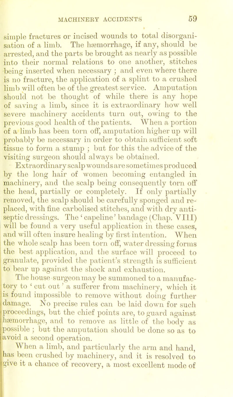 simple fractures or incised wounds to total disorgani- sation of a limb. The htemorrhage, if any, should be ari-ested, and the parts be brought as nearly as possible into their normal relations to one another, stitches being inserted when necessary ; and even where there is no fracture, the application of a splint to a crushed limb will often be of the greatest service. Amputation should not be thought of while there is any hope of saving a limb, since it is extraordinary how well severe machinery accidents turn out, owing to the previous good health of the patients. When a portion of a limb has been torn oft, amputation higher up will probably be necessary in order to obtain sufficient soft tissue to form a stump ; but for this the advice of the visiting surgeon should always be obtained. Extraordinary scalp wounds are sometimes produced by the long hair of women becoming entangled in machinery, and the scalp being consequently torn off the head, partially or completely. If only partially removed, the scalp should be carefully sponged and re- placed, with fine carbolised stitches, and with dry anti- septic dressings. The ' capeline' bandage (Chap. VIII) will be found a very useful application in these cases, and will often insure healing by first intention. When the whole scalp has been torn off, water dressing forms the best application, and the surface will proceed to granulate, provided the patient's sti'ength is sufficient to bear up against the shock and exhaustion. Tlie house surgeon may be summoned to a manufac- tory to ' cut out' a sufferer from machinery, which it is found impossible to remove without doing further damage. No precise rules can be laid down for such proceedings, but the chief points are, to guard against hjBmorrhage, and to remove as little of tlie body as possible ; but the amputation should be done so as to avoid a second operation. When a limb, and particularly the arm and hand, has ])een crushed by machinery, and it is resolved to give it a chance of recovery, a most excellent mode of