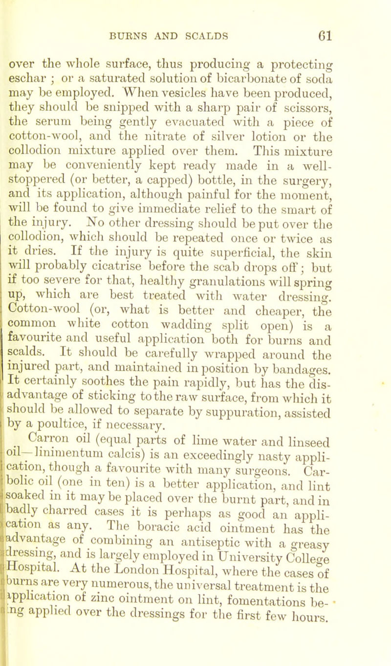 over the whole surface, thus producing a protecting eschar ; or a saturated solution of bicarbonate of soda may be employed. Wlien vesicles have been produced, they should be snipped with a sharp pair of scissors, the serum being gently evacuated witli a piece of cotton-wool, and the nitrate of silver lotion or the collodion mixture applied over them. This mixture may be conveniently kept ready made in a well- stoppered (or better, a capped) bottle, in the surgery, and its application, although painful for the moment, will be found to give immediate relief to the smart of the injury. No other dressing should be put over the collodion, whicli should be repeated once or twice as it dries. If the injury is quite superficial, the skin will probably cicatrise before the scab drops off; but if too severe for that, healthy granulations will spring up, which are best treated with water dressing. Cotton-wool (or, what is better and cheaper, the common white cotton wadding split open) is a favourite and useful application both for burns and scalds. It sliould be carefully wrapped around the injured part, and maintained in position by bandages. It certainly soothes the pain rapidly, but has the dis- advantage of sticking to the raw surface, from whicli it should be allowed to separate by suppuration, assisted by a poultice, if necessary. Carron oil (equal parts of lime water and linseed oil--]niimentum calcis) is an exceedingly nasty appli- cation, though a favourite with many surgeons. Car- bolic oil (one in ten) is a better application, and lint soaked m it may be placed over the burnt part, and in badly charred cases it is perhaps as good an appli- cation as any. Tlie boracic acid ointment has the ulvantage of combining an antiseptic with a greasy Iressmg, and is largely employed in University Colle<^e I fospital. At the London Hospital, where the cases of ' airns are very numerous, the universal treatment is the ■)plication of zinc ointment on lint, fomentations be- ■ g applied over the dressings for the first few hours nil