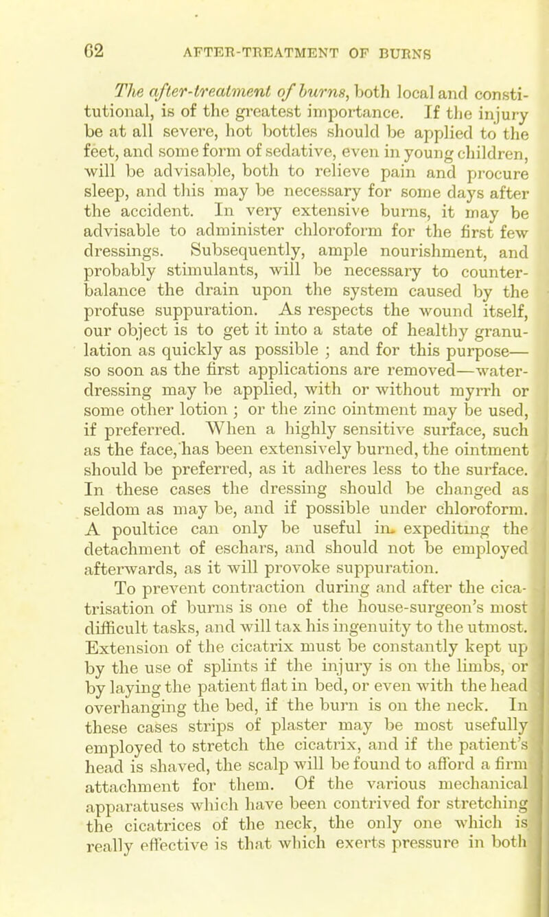 G2 AFTEE-TREATMENT OP BURNS The after-treatment of burns, both local aiid consti- tutional, is of the greatest importance. If the injury be at all severe, hot bottles should be applied to the feet, and some form of sedative, even in young children, will be advisable, both to relieve pain and procure sleep, and this may be necessary for some days after the accident. In very extensive burns, it may be advisable to administer chloroform for the first few dressings. Subsequently, ample nourishment, and probably stimulants, will be necessary to counter- balance the drain upon the system caused by the profuse suppuration. As respects the wound itself, our object is to get it into a state of healthy granu- lation as quickly as possible ; and for this purpose— so soon as the first applications are removed—water- dressing may be applied, with or without myrrh or some other lotion ; or the zinc ointment may be used, if preferred. When a highly sensitive surface, such as the face, has been extensively burned, the ointment should be preferred, as it adheres less to the surface. In these cases the dressing should be changed as seldom as may be, and if possible under chloroform. A poultice can only be useful in> expeditmg the detachment of eschars, and should not be employed afterwards, as it will provoke suppuration. To prevent contraction during and after the cica- trisation of bvirns is one of the house-surgeon's most difficult tasks, and will tax his ingenuity to the utmost. Extension of the cicatrix must be constantly kept up by the use of splints if the injury is on the limbs, or by laying the patient flat in bed, or even with the head overhanging the bed, if the burn is on the neck. In these cases strips of plaster may be most usefully employed to stretch the cicatrix, and if the patient s head is shaved, the scalp will be found to afford a firm attachment for them. Of the various mechanical apparatuses which have been contrived for stretching the cicatrices of the neck, the only one which is really effective is that which exerts pressure in both