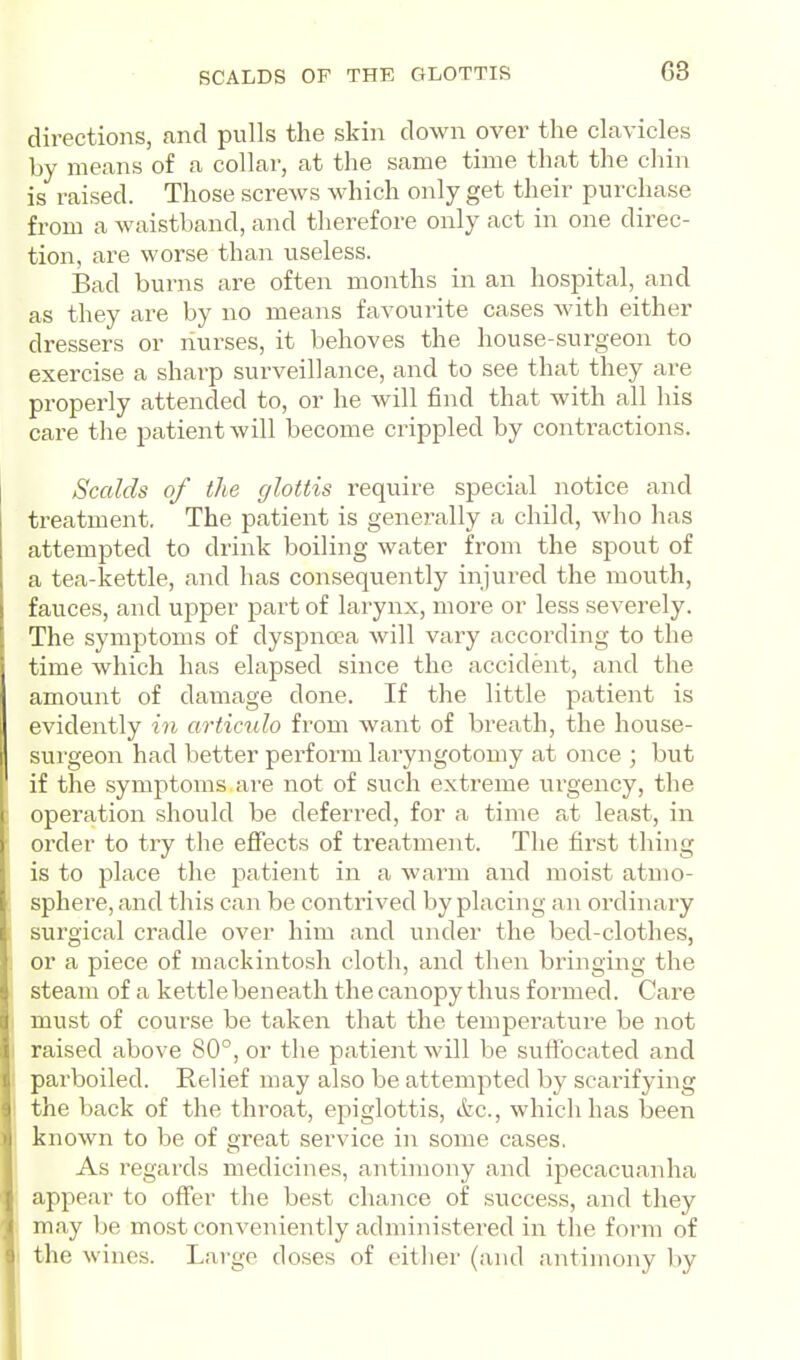 SCALDS OF THE GLOTTIS directions, and pulls the skin down over the clavicles by means of a collar, at the same time that the chin is raised. Those screws which only get their purchase from a waistband, and therefore only act in one direc- tion, are worse than useless. Bad burns are often months in an hospital, and as they are by no means favourite cases with either dressers or nurses, it behoves the house-surgeon to exercise a sharp surveillance, and to see that they are properly attended to, or he will find that with all his care the patient will become crippled by contractions. Scalds of the glottis require special notice and treatment. The patient is genex'ally a child, who has attempted to drink boiling water fi'om the spout of a tea-kettle, and has consequently injured the mouth, fauces, and upper part of larynx, more or less severely. The symptoms of dyspncea Avill vary according to the time which has elapsed since the accident, and the amount of damage done. If the little patient is evidently in articulo from want of breath, the house- surgeon had better perform laryngotomy at once ; but if the symptoms are not of such extreme urgency, the operation should be deferred, for a time at least, in order to try the effects of treatment. The first thing is to place the patient in a warm and moist atmo- sphere, and this can be contrived by placing an ordinary surgical cradle over him and under the bed-clothes, or a piece of mackintosh cloth, and then bringing the steam of a kettle beneath the canopy thus formed. Care must of course be taken that the temperature be not raised above 80°, or the patient will be suffocated and parboiled. Relief may also be attempted b}' scarifying the back of the throat, epiglottis, &c., which has been known to be of great service in some cases. As regards medicines, antimony and ipecacuanha appear to offer the best chance of success, and they may be most conveniently administered in the form of the wines. Large doses of either (and antimony by