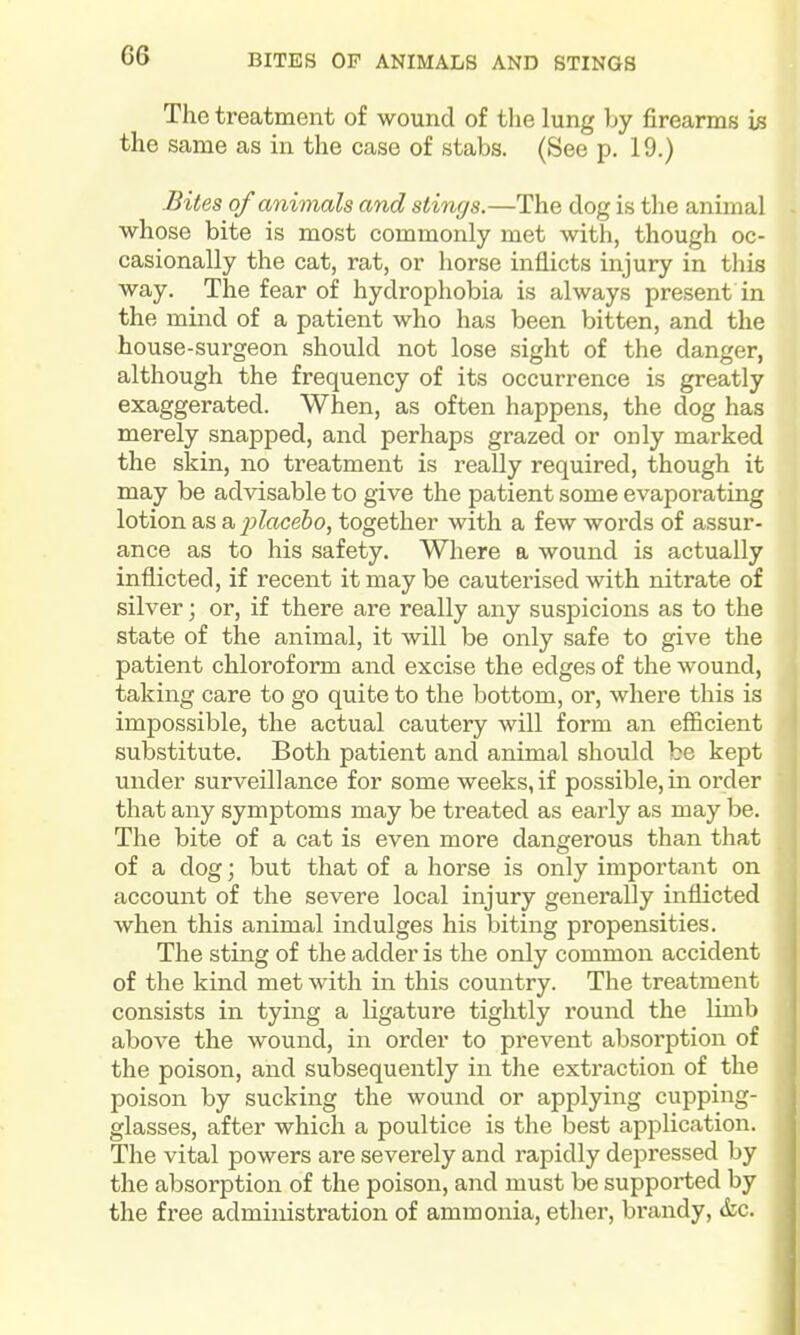 BITES OF ANIMALS AND STINGS The treatment of wound of the lung by firearms is the same as in the case of stabs. (See p. 19.) Bites of animals and stings.—The dog is the animal whose bite is most commonly met with, though oc- casionally the cat, rat, or horse inflicts injury in this way. The fear of hydrophobia is always present in the mind of a patient who has been bitten, and the house-surgeon should not lose sight of the danger, although the frequency of its occurrence is greatly exaggerated. When, as often happens, the dog has merely snapped, and perhaps grazed or only marked the skin, no treatment is really required, though it may be advisable to give the patient some evaporating lotion SiS a, j^lacebo, together with a few words of assur- ance as to his safety. Where a wound is actually inflicted, if recent it may be cauterised with nitrate of silver; or, if there are really any suspicions as to the state of the animal, it will be only safe to give the patient chloroform and excise the edges of the wound, taking care to go quite to the bottom, or, where this is impossible, the actual cautery will form an efficient substitute. Both patient and animal should be kept under surveillance for some weeks, if possible, in order that any symptoms may be treated as early as may be. The bite of a cat is even more dangerous than that of a dog; but that of a horse is only important on account of the severe local injury generally inflicted when this animal indulges his biting propensities. The sting of the adder is the only common accident of the kind met with in this country. The treatment consists in tying a ligature tightly round the limb above the wound, in order to prevent absorption of the poison, and subsequently in the extraction of the poison by sucking the wound or applying cupping- glasses, after which a poultice is the best application. The vital powers are severely and rapidly depressed by the absorption of the poison, and must be supported by the free administration of ammonia, ether, brandy, &c.