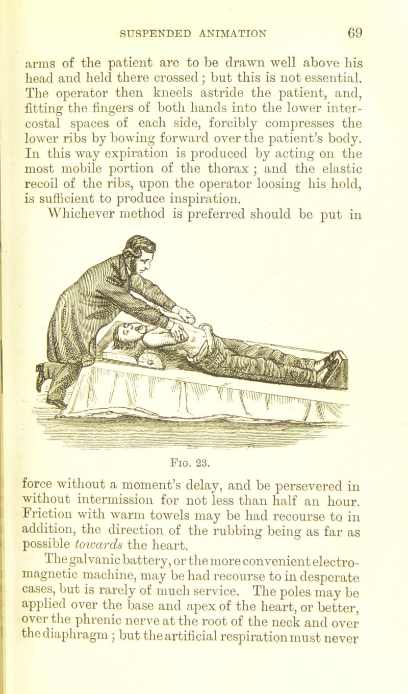arms of tlie patient are to be drawn well above his head and held there crossed; but this is not essential. The operator then kneels astride the patient, and, fitting the fingers of both hands into the lower inter- costal spaces of each side, forcibly compresses the lower ribs by bowing forward over the patient's body. In this way expiration is produced by acting on the most mobile portion of the thorax ; and the elastic recoil of the ribs, upon the operator loosing his hold, is sufficient to produce inspiration. Whichever method is preferred should be put in Fig. 23. force without a moment's delay, and be persevered in without intermission for not less than half an hour. Friction with warm towels may be had recourse to in addition, the direction of the rubbing being as far as possible toioards the heart. The galvanic battery, or the more convenient electro- magnetic machine, may be had recourse to in desperate cases, but is rarely of much service. The poles may be applied over the base and apex of the heart, or better, over the phrenic nerve at the root of the neck and over the diaphragm ; but the artificial respiration must never