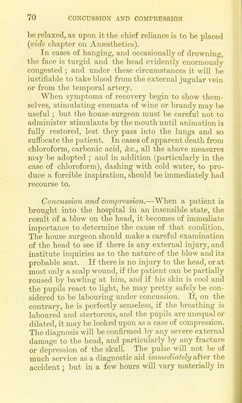 be relaxed, as upon it the chief reliance is to be placed (vide chapter on Anesthetics). In cases of hanging, and occasionally of drowning, the face is turgid and the head evidently enormously congested ; and under these circumstances it will be iustifiable to take blood from the external jugular vein or from the temporal artery. When symptoms of recovery begin to show them- selves, stimulating enemata of wine or brandy may Ije useful; but the house-surgeon must be careful not to administer stimulants by the mouth until animation is fully restored, lest they pass into the lungs and so suffocate the patient. In cases of apparent death from chloroform, carbonic acid, &c., all the above measures may be adopted ; and in addition (particularly in the case of chloroform), dashing with cold water, to pro- duce a forcible inspiration, should be immediately had recourse to. Concussion and comijression.—When a patient is brought into the hospital in an insensible state, the result of a blow on the head, it becomes of immediate importance to determine the cause of that condition. The house- surgeon should make a careful examination of the head to see if there is any external injury, and institute inquiries as to the nature of the blow and its probable seat. If there is no injury to the head, or at most only a scalp wound, if the patient can be partially roused by bawling at him, and if his skin is cool and the pupils react to light, he may pretty safely be con- sidered to be labouring under concussion. If, on the contrary, he is perfectly senseless, if the breathing is laboured and stertorous, and the pupils are unequal or dilated, it may be looked upon as a case of compression. The diagnosis will be confirmed by any severe external damage to the head, and particularly by any fracture or depression of the skull. The pulse will not be of much service as a diagnostic aid immediately after tlie accident; but in a few hours will vary materially in