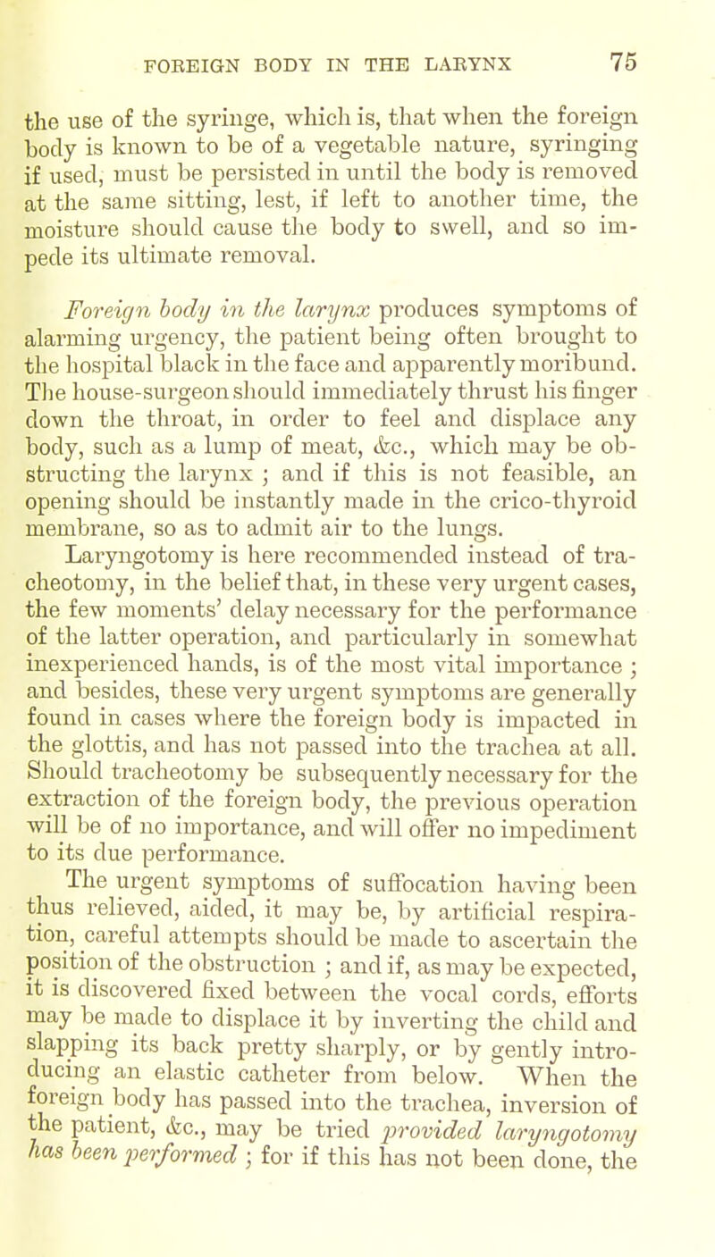 the use of the syringe, which is, that when the foreign body is known to be of a vegetable nature, syringing if used, must be persisted in until the body is z-emoved at the same sitting, lest, if left to another time, the moistui'e should cause the body to swell, and so im- pede its ultimate removal. Foreign tody in the larynx produces symptoms of alarming urgency, the patient being often brought to the hospital black in the face and apparently moribund. The house-surgeon should immediately thrust his finger down the throat, in order to feel and displace any body, such as a lump of meat, &c., which may be ob- structing the larynx ; and if this is not feasible, an opening should be instantly made in the crico-thyroid membrane, so as to admit air to the lungs. Laryngotomy is here recommended instead of tra- cheotomy, in the belief that, in these very urgent cases, the few moments' delay necessary for the performance of the latter operation, and particularly in somewhat inexperienced hands, is of the most vital importance ; and besides, these very urgent symptoms are generally found in cases where the foreign body is impacted in the glottis, and has not passed into the trachea at all. Should tracheotomy be subsequently necessary for the extraction of the foreign body, the previous operation will be of no importance, and will offer no impediment to its due performance. The urgent symptoms of suffocation having been thus relieved, aided, it may be, by artificial respira- tion, careful attempts should be made to ascertain the position of the obstruction ; and if, as may be expected, it is discovered fixed between the vocal cords, efforts may be made to displace it by inverting the child and slapping its back pretty sharply, or by gently intro- ducing an elastic catheter from below. When the foreign body has passed into the trachea, inversion of the patient, &c., may be tried in-ovided laryngotomy has been 2)er/ormed ; for if this has not been done, the