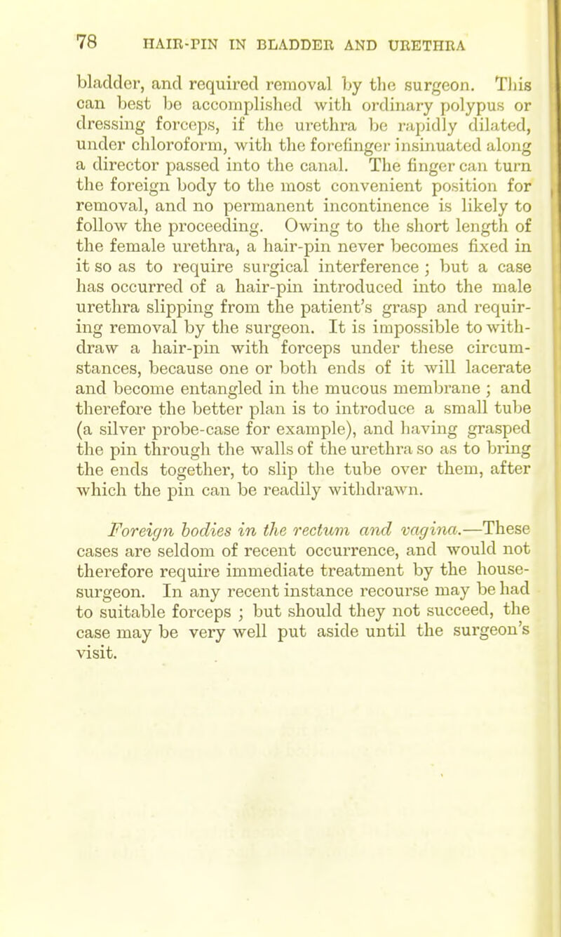 bladder, and required removal by the surgeon. Tliis can best be accomplished with ordinary polypus or dressing forceps, if the urethra be rapidly dilated, under chloroform, with the forefinger insinuated along a director passed into the canal. The finger can turn the foreign body to the most convenient position for removal, and no permanent incontinence is likely to follow the proceeding. Owing to the short length of the female urethra, a hair-pin never becomes fixed in it so as to require surgical interference ; but a case has occurred of a hair-pin introduced into the male urethra slipping from the patient's grasp and requir- ing removal by the surgeon. It is impossible to with- draw a hair-pin with forceps under these circum- stances, because one or both ends of it will lacerate and become entangled in the mucous membrane ; and therefore the better plan is to introduce a small tube (a silver probe-case for example), and having grasped the pin through the walls of the urethra so as to bring the ends together, to slip the tube over them, after which the pin can be readily withdrawn. Foreign bodies in the rectum and vagina.—These cases are seldom of recent occurrence, and would not therefore require immediate treatment by the house- surgeon. In any recent instance i-ecourse may be had to suitable forceps ; but should they not succeed, the case may be very well put aside until the surgeon's visit.