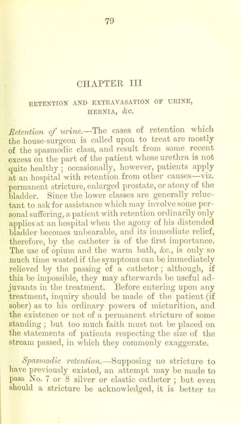 CHAPTER III EETENTION AND EXTRAVASATION OP URINE, HERNIA, &C. Retention of urine.—The cases of retention which the house-surgeon is called upon to treat are mostly of the spasmodic class, and result from some recent excess on the part of the patient whose urethra is not quite healthy ; occasionally, however, patients apply at an hospital with retention from other causes—viz. ■ permanent stricture, enlarged prostate, or atony of the bladder. Since the lower classes are generally reluc- tant to ask for assistance which may involve some per- sonal suffering, a patient mth retention ordinarily only applies at an hospital when the agony of his distended bladder becomes unl)earable, and its immediate relief, therefore, by the catheter is of the first importance. The use of opium and the warm bath, &c., is only so much time wasted if the symptoms can be immediately relieved by the passing of a catheter ; although, if this be impossible, they may afterwards be useful ad- juvants in the treatment. Before entering upon any treatment, inquiry should be made of the patient (if sober) as to his ordinary powers of micturition, and the existence or not of a permanent stricture of some standing ; but too much faith must not be placed on the statements of patients respecting the size of the stream passed, in which they commonly exaggerate. Spasmodic retention.—Supposing no stricture to have previously existed, an attempt may be made to pass No. 7 or 8 silver or elastic catheter ; but even should a stricture be acknowledged, it is better to