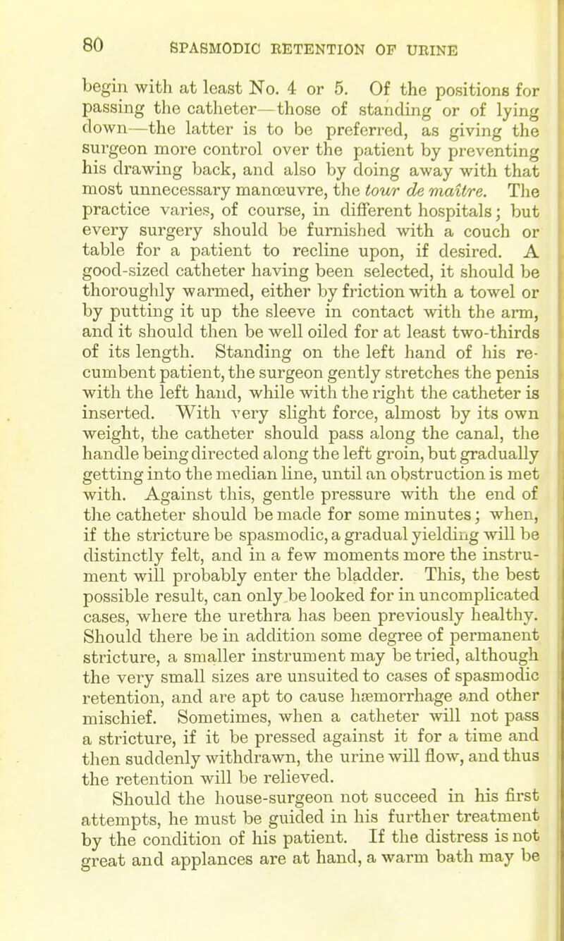 SPASMODIC RETENTION OF URINE begin with at least No. 4 or 5. Of the positions for passing the catheter—those of standing or of lying down—the latter is to be preferred, as giving the surgeon more control over the patient by preventing his drawing back, and also by doing away with that most unnecessary manoeuvre, the tour de maitre. The practice varies, of course, in different hospitals; but every surgery should be furnished with a couch or table for a patient to recline upon, if desired. A good-sized catheter having been selected, it should be thoroughly warmed, either by friction with a towel or by putting it up the sleeve in contact with the arm, and it should then be well oiled for at least two-thirds of its length. Standing on the left hand of his re- cumbent patient, the surgeon gently stretches the penis with the left hand, while with the right the catheter is inserted. With A'ery slight force, almost by its own weight, the catheter should pass along the canal, the handle being directed along the left groin, but gradually getting into the median line, until an obstruction is met with. Against this, gentle pressure with the end of the catheter should be made for some minutes; when, if the stricture be spasmodic, a gradual yielding will be distinctly felt, and in a few moments more the instru- ment will probably enter the bladder. This, the best possible result, can only be looked for in uncomplicated cases, where the urethra has been previously healthy. Should there be in addition some degree of permanent stricture, a smaller instrument may be tried, although the very small sizes are unsuited to cases of spasmodic retention, and are apt to cause hsemorrhage and other mischief. Sometimes, when a catheter will not pass a stricture, if it be pressed against it for a time and then suddenly withdrawn, the urine will iiow, and thus the retention will be relieved. Should the house-surgeon not succeed in his first attempts, he must be guided in his further treatment by the condition of his patient. If the distress is not great and applances are at hand, a warm bath may be