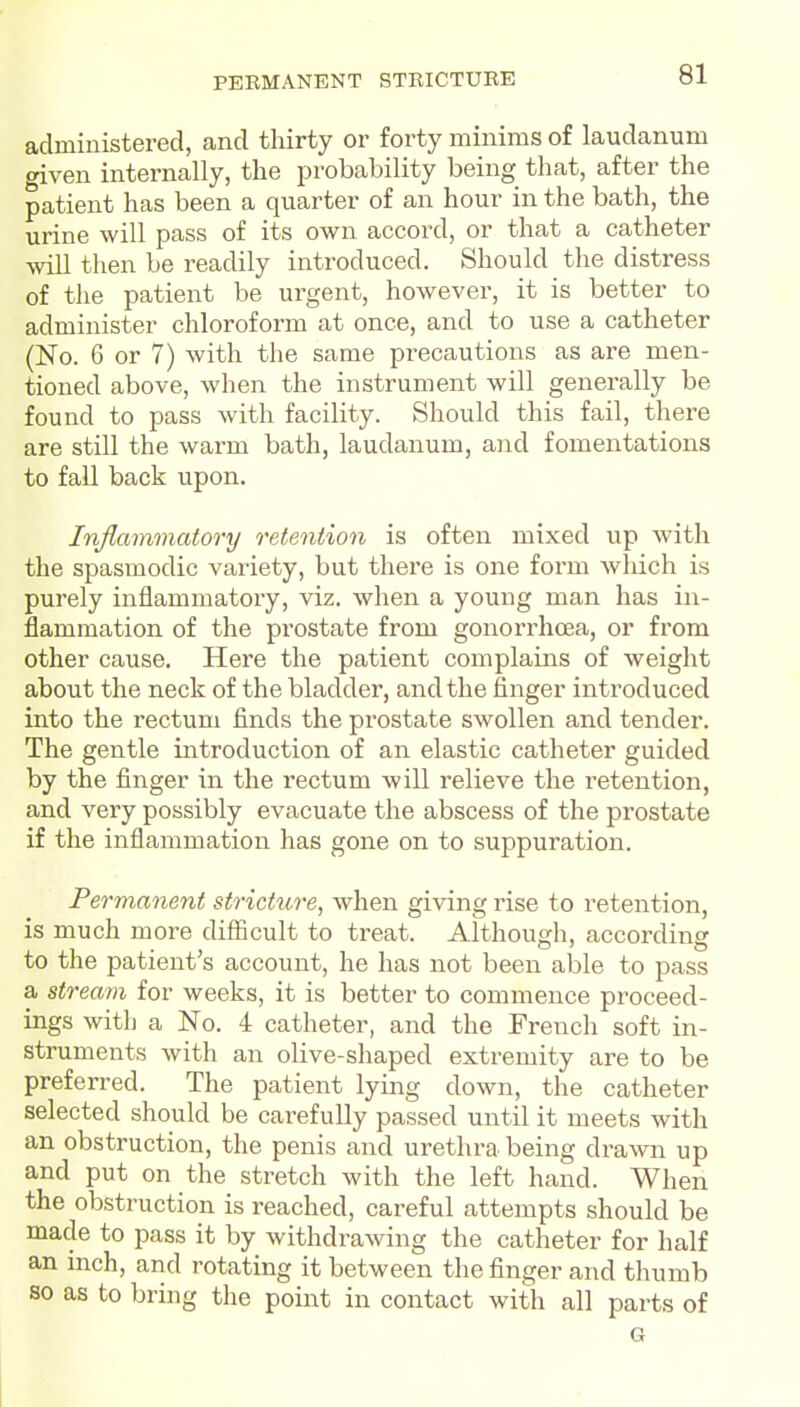 administered, and thirty or forty minims of laudanum given internally, the probability being that, after the patient has been a quarter of an hour in the bath, the urine will pass of its own accord, or that a catheter will then be readily introduced. Should the distress of the patient be urgent, however, it is better to administer chloroform at once, and to use a catheter (No. 6 or 7) with the same precautions as are men- tioned above, when the instrument will generally be found to pass with facility. Should this fail, there are still the warm bath, laudanum, and fomentations to fall back upon. Inflammatory retention is often mixed up with the spasmodic variety, but there is one form which is purely inflammatory, viz. when a young man has in- flammation of the prostate from gonorrhoea, or from other cause. Here the patient complains of weight about the neck of the bladder, and the finger introduced into the rectum finds the prostate swollen and tender. The gentle introduction of an elastic catheter guided by the finger in the rectum will relieve the retention, and very possibly evacuate the abscess of the prostate if the inflammation has gone on to suppuration. Permanent stricture, when giving rise to retention, is much more difficult to treat. Although, according to the patient's account, he has not been able to pass a stream for weeks, it is better to commence proceed- ings with a No. 4 catheter, and the French soft in- struments with an olive-sliaped extremity are to be preferred. The patient lying down, the catheter selected should be carefully passed until it meets with an obstruction, the penis and urethra being drawn up and put on the stretch with the left hand. When the obstruction is reached, careful attempts should be made to pass it by withdrawing the catheter for half an inch, and rotating it between the finger and thumb so as to bring the point in contact with all parts of G