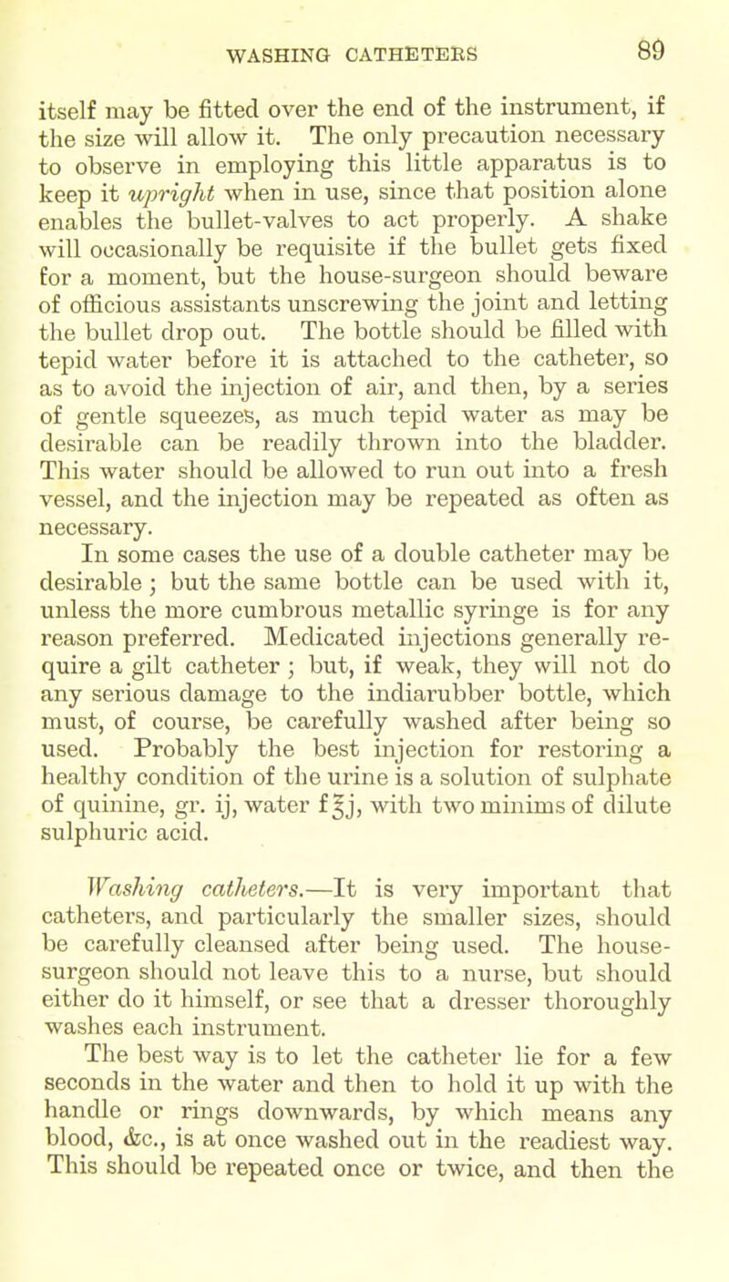 WASHING CATHETEBS 80 itself may be fitted over the end of the instrument, if the size will allow it. The only precaution necessary to observe in employing this little apparatus is to keep it upright when in use, since that position alone enables the bullet-valves to act properly. A shake will occasionally be requisite if the bullet gets fixed for a moment, but the house-surgeon should beware of officious assistants unscrewing the joint and letting the bullet drop out. The bottle should be filled with tepid water before it is attached to the catheter, so as to avoid the injection of air, and then, by a series of gentle squeezes, as much tepid water as may be desirable can be readily thrown into the bladder. This water should be allowed to run out into a fresh vessel, and the injection may be repeated as often as necessary. In some cases the use of a double catheter may be desirable; but the same bottle can be used with it, unless the more cumbrous metallic syringe is for any reason preferred. Medicated injections generally re- quire a gilt catheter; but, if weak, they will not do any serious damage to the indiarubber bottle, which must, of course, be carefully washed after being so used. Probably the best injection for restoring a healthy condition of the urine is a solution of sulphate of quinine, gr. ij, water f|j, with two minims of dilute sulphuric acid. Washing catheters.—It is very important that catheters, and particularly the smaller sizes, should be carefully cleansed after being used. The house- surgeon should not leave this to a nurse, but should either do it himself, or see that a dresser thoroughly washes each instrument. The best way is to let the catheter lie for a few seconds in the water and then to hold it up with the handle or rings downwards, by which means any blood, &c., is at once washed out in the readiest way. This should be repeated once or twice, and then the