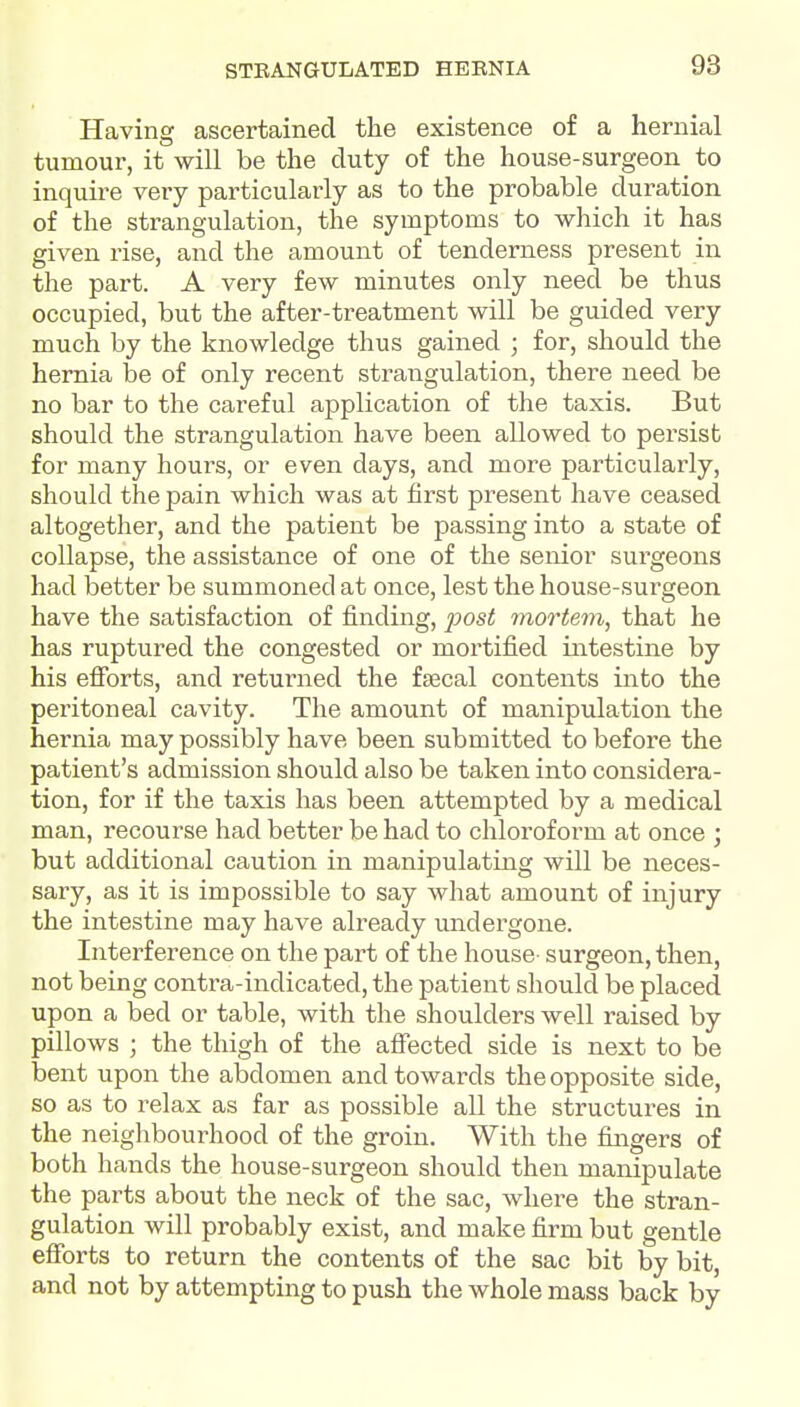 Having ascertained the existence of a hernial tumour, it will be the duty of the house-surgeon to inquire very particularly as to the probable duration of the strangulation, the symptoms to which it has given rise, and the amount of tenderness present in the part. A very few minutes only need be thus occupied, but the after-treatment will be guided very much by the knowledge thus gained ; for, should the hernia be of only recent strangulation, there need be no bar to the careful application of the taxis. But should the strangulation have been allowed to persist for many hours, or even days, and more particularly, should the pain which was at first present have ceased altogether, and the patient be passing into a state of collapse, the assistance of one of the senior surgeons had better be summoned at once, lest the house-surgeon have the satisfaction of finding, 2^081 mortem, that he has ruptured the congested or mortified intestine by his efibrts, and returned the fajcal contents into the peritoneal cavity. The amount of manipulation the hernia may possibly have been submitted to before the patient's admission should also be taken into considera- tion, for if the taxis has been attempted by a medical man, recourse had better be had to chloroform at once \ but additional caution in manipulating will be neces- sary, as it is impossible to say what amount of injury the intestine may have already undergone. Interference on the part of the house surgeon, then, not being contra-indicated, the patient should be placed upon a bed or table, with the shoulders well raised by pillows ; the thigh of the aifected side is next to be bent upon the abdomen and towards the opposite side, so as to relax as far as possible all the structures in the neighbourhood of the groin. With the fingers of both hands the house-surgeon should then manipulate the parts about the neck of the sac, where the stran- gulation will probably exist, and make firm but gentle efforts to return the contents of the sac bit by bit, and not by attempting to push the whole mass back by