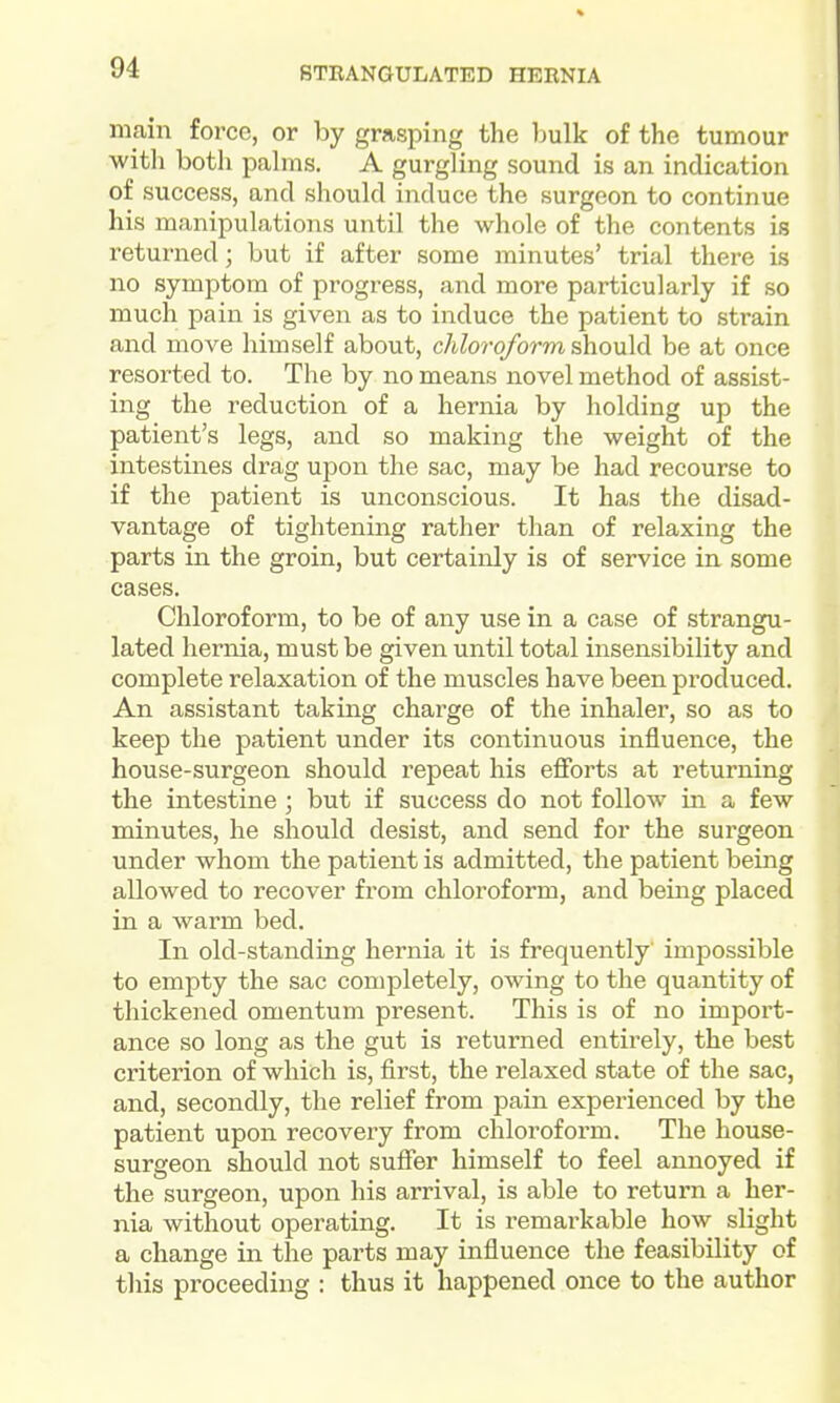 main force, or by grasping the Imlk of the tumour with both pahns. A gurgling sound is an indication of success, and should induce the surgeon to continue his manipulations until the whole of the contents is returned; but if after some minutes' trial there is no symptom of progress, and more particularly if so much pain is given as to induce the patient to strain and move himself about, chloroform shouM be at once resorted to. The by no means novel method of assist- ing the reduction of a hernia by holding up the patient's legs, and so making the weight of the intestines drag upon the sac, may be had recourse to if the patient is unconscious. It has the disad- vantage of tightening rather than of relaxing the parts in the groin, but certainly is of service in some cases. Chloroform, to be of any use in a case of strangu- lated hernia, must be given until total insensibility and complete relaxation of the muscles have been produced. An assistant taking charge of the inhaler, so as to keep the patient under its continuous influence, the house-surgeon should repeat his efforts at returning the intestine; but if success do not follow in a few minutes, he should desist, and send for the surgeon under whom the patient is admitted, the patient being allowed to recover from chloroform, and being placed in a warm bed. In old-standing hernia it is frequently impossible to empty the sac completely, owing to the quantity of thickened omentum present. This is of no import- ance so long as the gut is returned entirely, the best criterion of which is, first, the relaxed state of the sac, and, secondly, the relief from pain experienced by the patient upon recovery from chloroform. The house- surgeon should not suffer himself to feel annoyed if the surgeon, upon his arrival, is able to return a her- nia without operating. It is remarkable how slight a change in the parts may influence the feasibility of tills proceeding : thus it happened once to the author