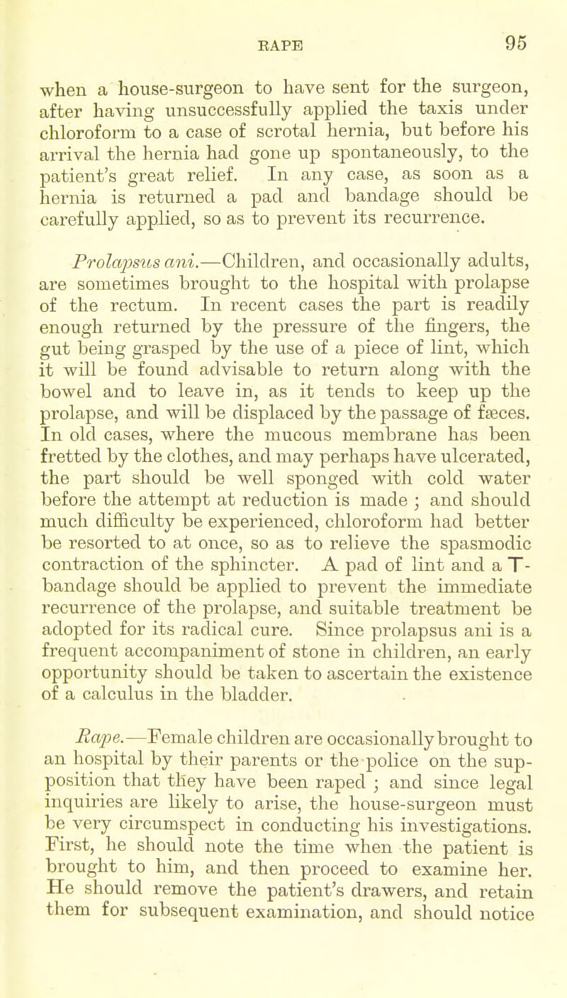 when a house-surgeon to have sent for the surgeon, after having unsuccessfully applied the taxis under chloroform to a case of scrotal hernia, but before his arrival the hernia had gone up spontaneously, to the patient's great relief. In any case, as soon as a hernia is returned a pad and bandage should be carefully applied, so as to prevent its recurrence. P7'ola2mos ani.—Children, and occasionally adults, are sometimes brought to the hospital with prolapse of the rectum. In recent cases the part is readily enough returned by the pressure of the fingers, the gut being grasped by the use of a piece of lint, which it will be found advisable to return along with the bowel and to leave in, as it tends to keep up the prolapse, and will be displaced by the passage of f feces. In old cases, where the mucous membrane has been fretted by the clothes, and may perhaps have ulcerated, the part should be well sponged with cold water before the attempt at reduction is made ; and should much difiiculty be experienced, chloroform had better be resorted to at once, so as to relieve the spasmodic contraction of the sphincter. A pad of lint and a T- bandage should be applied to prevent the immediate recurrence of the prolapse, and suitable treatment be adopted for its radical cure. Since prolapsus ani is a frequent accompaniment of stone in children, an early opportunity should be taken to ascertain the existence of a calculus in the bladder. Rape.—Female children are occasionally brought to an hospital by their parents or the police on the sup- position that they have been raped ; and since legal inquiries are likely to arise, the house-surgeon must be very circumspect in conducting his investigations. First, he should note the time when the patient is brought to him, and then proceed to examine her. He should remove the patient's drawers, and retain them for subsequent examination, and should notice