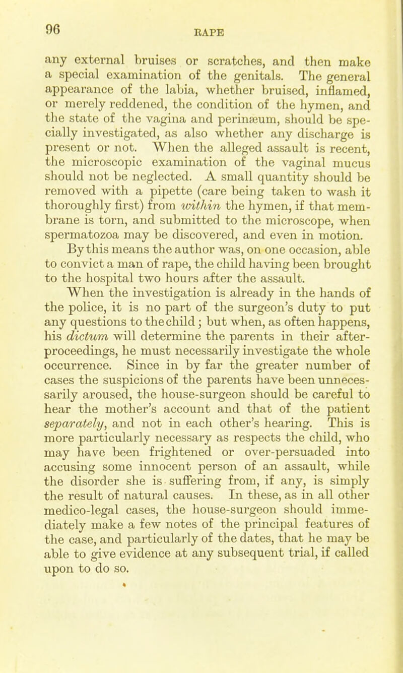 any external bruises or scratches, and then make a special examination of the genitals. The general appearance of the labia, whether bruised, inflamed, or merely reddened, the condition of the hymen, and the state of the vagina and perina3um, should be spe- cially investigated, as also whether any discharge is present or not. When the alleged assault is recent, the microscopic examination of the vaginal mucus should not be neglected. A small quantity should be removed with a pipette (care being taken to wash it thoroughly first) from within the hymen, if that mem- brane is torn, and submitted to the microscope, when spermatozoa may be discovered, and even in motion. By this means the author was, on one occasion, able to convict a man of rape, the child having been brought to the hospital two hours after the assault. When the investigation is already in the hands of the police, it is no part of the surgeon's duty to put any questions to the child; but when, as often happens, his dictum will determine the parents in their after- proceedings, he must necessarily investigate the whole occurrence. Since in by far the greater number of cases the suspicions of the parents have been unneces- sarily aroused, the house-surgeon should be careful to hear the mother's account and that of the patient separately, and not in each other's hearing. This is more particularly necessary as respects the child, who may have been frightened or over-persuaded into accusing some innocent person of an assault, while the disorder she is sufiering from, if any, is simply the result of natural causes. In these, as in all other medico-legal cases, the house-surgeon should imme- diately make a few notes of the principal features of the case, and particularly of the dates, that he may be able to give evidence at any subsequent trial, if called upon to do so.