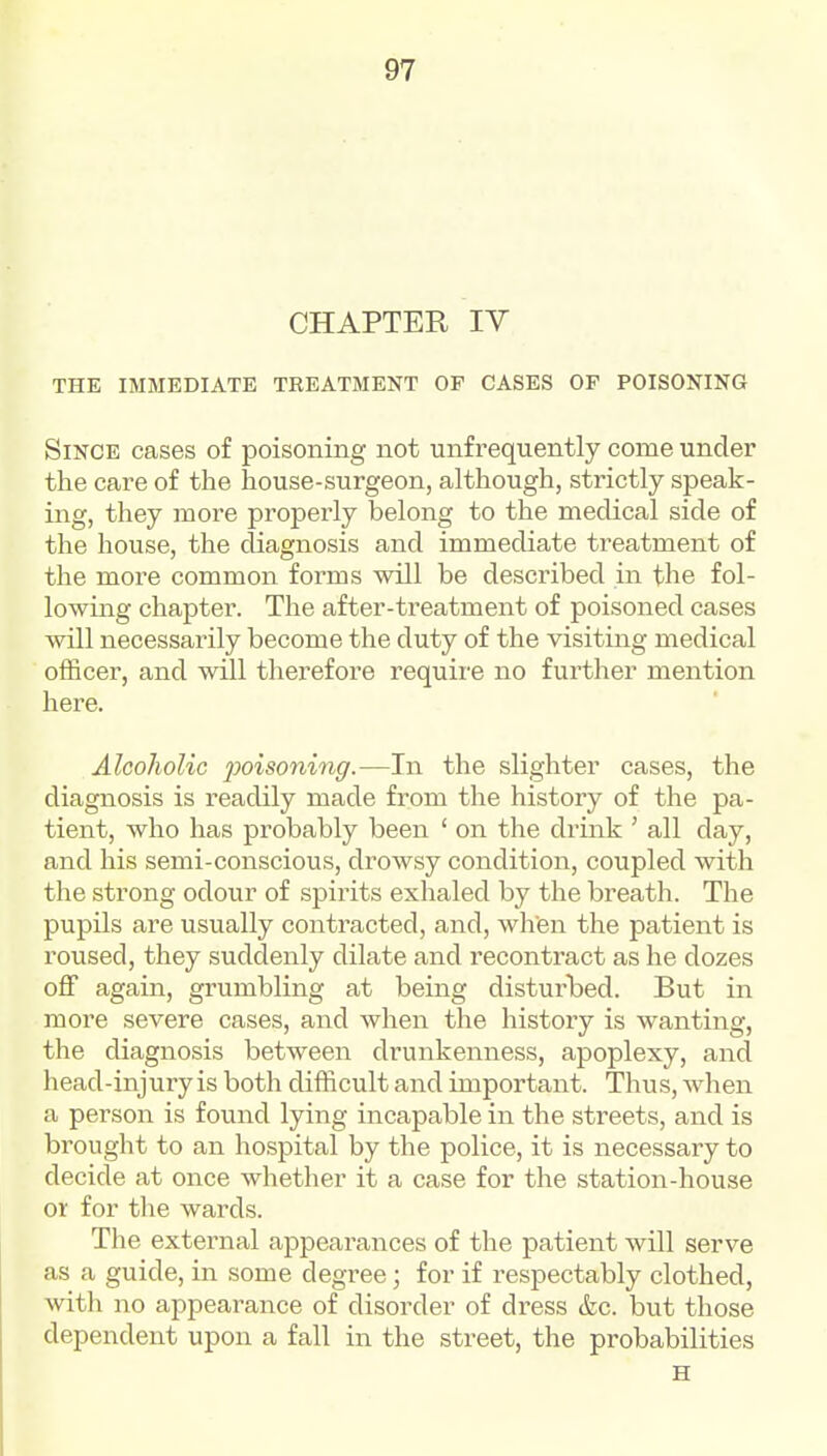 CHAPTER IV THE IMMEDIATE TREATMENT OP CASES OF POISONING Since cases of poisoning not unfrequently come under the care of the house-surgeon, although, strictly speak- ing, they more properly belong to the medical side of the house, the diagnosis and immediate treatment of the more common forms will be described in the fol- lowing chapter. The after-treatment of poisoned cases will necessarily become the duty of the visiting medical officer, and will therefore require no further mention here. Alcoholic 2^oisoning.—In the slighter cases, the diagnosis is readily made from the history of the pa- tient, who has probably been ' on the drink ' all day, and his semi-conscious, drowsy condition, coupled with the strong odour of spirits exhaled by the breath. The pupils are usually contracted, and, wlien the patient is roused, they suddenly dilate and recontract as he dozes off again, grumbling at being disturbed. But in more severe cases, and when the history is wanting, the diagnosis between drunkenness, apoplexy, and head-injury is both difficult and important. Thus, when a person is found lying incapable in the streets, and is brought to an hospital by the police, it is necessary to decide at once whether it a case for the station-house or for the wards. The external appearances of the patient will serve as a guide, in some degree; for if respectably clothed, with no appearance of disorder of dress &c. but those dependent upon a fall in the street, the probabilities H