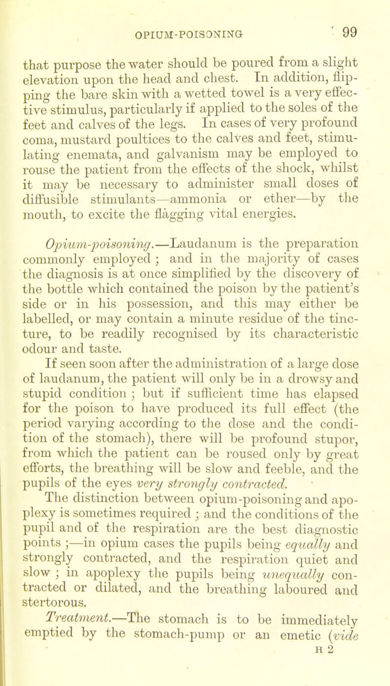 that purpose the water should be poured from a slight elevation upon the head and chest. In addition, flip- ping the bare skin with a wetted towel is a very effec- tive stimulus, particularly if applied to the soles of the feet and calves of the legs. In cases of very profound coma, mustard poultices to the calves and feet, stimu- lating enemata, and galvanism may be employed to rouse the patient from the effects of the shock, whilst it may be necessary to administer small doses of difiusilole stimulants—ammonia or ether—by the mouth, to excite the flagging vital energies. Opium-poisoninff.—Laudanum is the preparation commonly employed ; and in the majority of cases the diagnosis is at once simplified by the discovery of the bottle which contained the poison by the patient's side or in his possession, and this may either be labelled, or may contain a minute residue of the tinc- ture, to be readily recognised by its characteristic odour and taste. If seen soon after the administration of a large dose of laudanum, the patient will only be in a drowsy and stupid condition ; but if sufficient time has elapsed for the poison to have produced its full effect (the period varying according to the dose and the condi- tion of the stomach), there will be profound stupor, from which the patient can be roused only by great efforts, the breathing will be slow and feeble, and the pupils of the eyes veri/ strongly contracted. The distinction between opium-poisoning and apo- plexy is sometimes required ; and the conditions of the pupil and of the respiration are the best diagnostic points ;—in opium cases the pupils being equally and strongly contracted, and the respiration quiet and slow ; in apoplexy the pupils being unequally con- tracted or dilated, and the breathing laboured and stertorous. Treatment.—The stomach is to be immediately emptied by the stomach-pump or an emetic {vide H 2