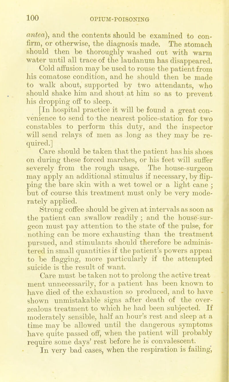 antea), and the contents should be examined to con- firm, or otherwise, the diagnosis made. The stomach should then be thorouglily washed out with warm water until all trace of the laudanum has disappeared. Cold affusion may be used to rouse the patient from his comatose condition, and he should then be made to walk about, supported by two attendants, wlio should shake him and shout at him so as to prevent his dropping off to sleep. [In hospital practice it will be found a gi'eat con- venience to send to the nearest police-station for two constables to perform this duty, and the inspector will send relays of men as long as they may be re- quired.] Care should be taken that the patient has his shoes on during these forced marches, or his feet will suffer severely from the rough usage. The house-surgeon may apply an additional stimulus if necessary, by flip- ping the bare skin with a wet towel or a light cane ; but of course this treatment must only be very mode- rately applied. Strong coffee should be given at intervals as soon as the patient can swallow readily ; and the house-sur- geon must pay attention to the state of the pulse, for nothing can be more exhausting than the treatment pursued, and stimulants should therefore be adminis- tered in small quantities if the patient's jDowers appeal to be flagging, more particularly if the attempted suicide is the result of want. Care must be taken not to prolong the active treat ment unnecessarily, for a patient has been known to have died of the exhaustion so produced, and to have shown unmistakable signs after death of the over- zealous treatment to Avhich he had been subjected. If moderately sensible, half an hour's rest and sleep at a time may be alloAved until the dangerous symptoms have quite passed oft', when the patient will probably require some days' rest before he is convalescent. In very bad cases, when the respii-ation is failing,