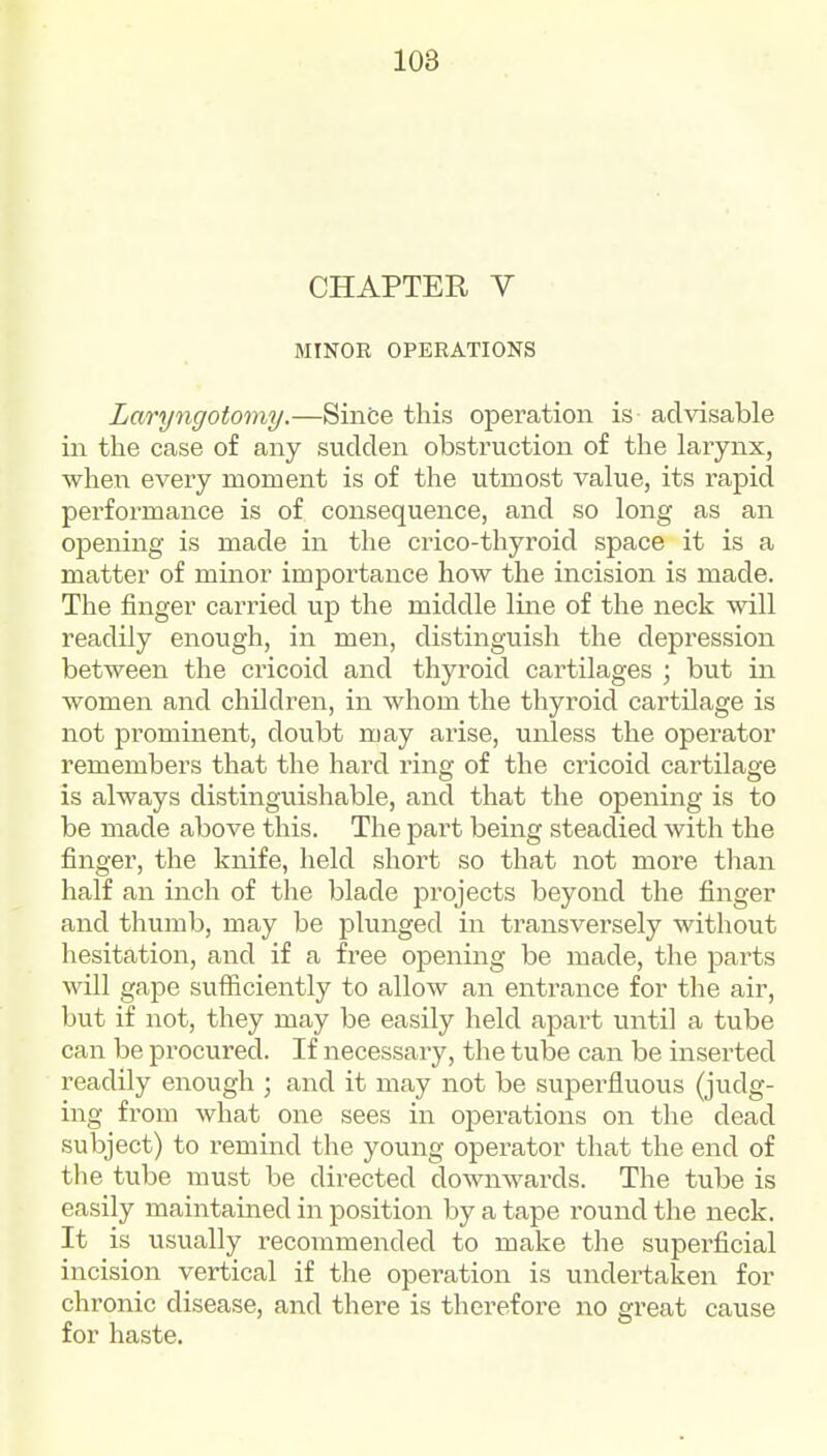 CHAPTER V MINOR OPERATIONS Laryngotomy.—Since this operation is advisable in the case of any sudden obstruction of the larynx, when every moment is of the utmost value, its rapid performance is of consequence, and so long as an opening is made in the crico-thyroid space it is a matter of minor importance how the incision is made. The finger carried up the middle line of the neck will readily enough, in men, distinguish the depression between the cricoid and thyroid cartilages ; but in women and children, in whom the thyroid cartilage is not prominent, doubt may arise, unless the operator remembers that the hard ring of the cricoid cartilage is always distinguishable, and that the opening is to be made above this. The j^art being steadied with the finger, the knife, held short so that not more than half an inch of the blade projects beyond the finger and thumb, may be plunged in transversely without hesitation, and if a free opening be made, the parts will gape sufficiently to allow an entrance for the air, but if not, they may be easily held apart until a tube can be procured. If necessary, the tube can be inserted readily enough ; and it may not be superfluous (judg- ing from what one sees in ojoerations on the dead subject) to remind the young operator that the end of the tube must be directed downwards. The tube is easily maintained in position by a tape round the neck. It is usually recommended to make the superficial incision vertical if the operation is undertaken for chronic disease, and there is therefore no great cause for haste.