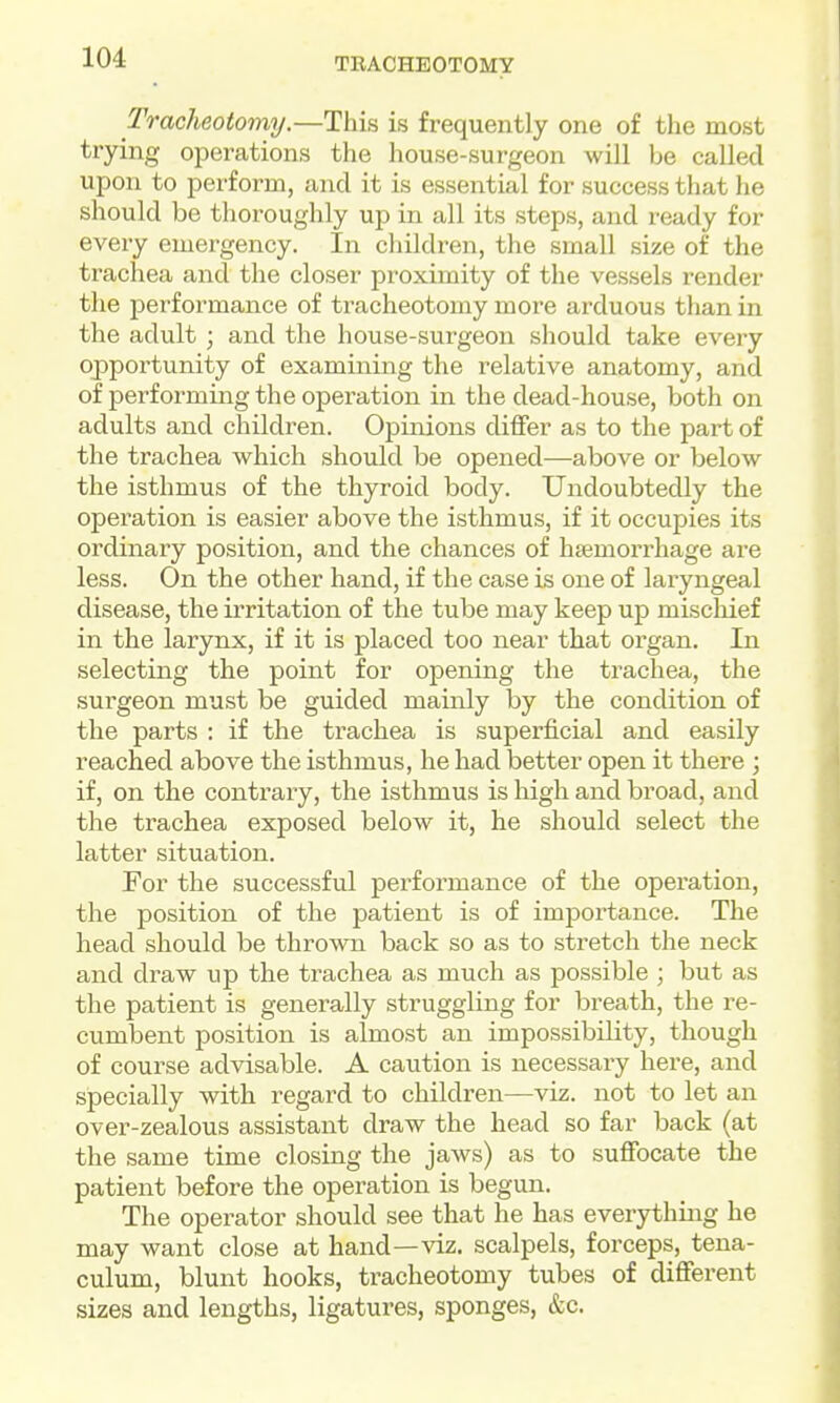 Tracheotomy.—This is frequently one of the most trying operations the house-surgeon will be called upon to perform, and it is essential for success that he should be thoroughly up in all its steps, and ready for every emergency. In children, the small size of the trachea and the closer proximity of the vessels render the performance of tracheotomy more arduous than in the adult ; and the house-surgeon should take every opportunity of examining the relative anatomy, and of performing the operation in the dead-house, both on adults and children. Opinions differ as to the part of the trachea which should be opened—above or below the isthmus of the thyroid body. Undoubtedly the operation is easier above the isthmus, if it occupies its ordinary position, and the chances of haemorrhage are less. On the other hand, if the case is one of laryngeal disease, the irritation of the tube may keep up mischief in the larynx, if it is placed too near that organ. In selecting the point for opening the trachea, the surgeon must be guided mainly by the condition of the parts : if the trachea is superficial and easily reached above the isthmus, he had better open it there ; if, on the contrary, the isthmus is high and broad, and the trachea exposed below it, he should select the latter situation. For the successful performance of the operation, the position of the patient is of importance. The head should be thrown back so as to stretch the neck and draw up the trachea as much as possible ; but as the patient is generally struggling for breath, the re- cumbent position is almost an impossibility, though of course advisable. A caution is necessary here, and specially with regard to children—viz. not to let an over-zealous assistant draw the head so far back (at the same time closing the jaws) as to suffocate the patient before the operation is begun. The operator should see that he has everything he may want close at hand—viz. scalpels, forceps, tena- culum, blunt hooks, tracheotomy tubes of different sizes and lengths, ligatures, sponges, &c.