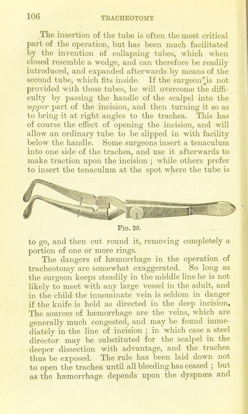 The insertion of the tube is often the most critical part of the operation, but has been much facilitated by the invention of collapsing tubes, wliich when closed resemble a wedge, and can therefore he readily introduced, and expanded afterwards by means of the second tube, which fits inside. If the surgeon^is not provided with these tubes, he will overcome the diffi- culty by passing the handle of the scalpel into the upper part of the incision, and then turning it so as to bring it at right angles to the trachea. This has of course the effect of opening the incision, and will allow an ordinary tube to be slipped in with facility below the handle. Some surgeons insert a tenaculum into one side of the trachea, and use it afterwards to make traction upon the incision ; while others prefer to insert the tenaculum at the spot where the tube is Pig. 29. to go, and then cut round it, removing completely a portion of one or more rings. The dangers of hsemorrhage in the operation of tracheotomy are somewhat exaggerated. So long as the surgeon keeps steadily in the middle line he is not likely to meet with any large vessel in the adult, and in the child the innominate vein is seldom in danger if the knife is held as directed in the deep incision, The sources of haemorrhage are the veins, which are generally much congested, and may be found imme- diately in the line of incision ; in which case a steel director may be substituted for the scalpel in the deeper dissection with advantage, and the trachea thus be exposed. The rule has been laid down not to open the trachea until all bleeding has ceased ; but as the htemorrhage depends upoii the dyspncea and