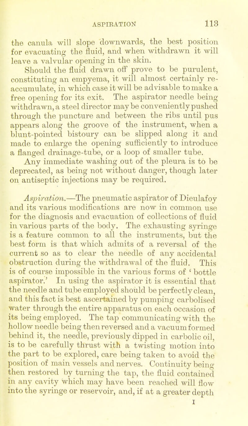 the canula will slope downwards, the best position for evacuati]ig the fluid, and when withdrawn it will leave a valvular opening in the skin. Should the fluid drawn off prove to be purulent, constituting an empyema, it will almost certainly re- accumulate, in which case it will be advisable to make a tree opening for its exit. The aspirator needle being withdrawn, a steel director maybe conveniently pushed through the puncture and between the ribs until pus appears along the groove of the instrument, when a blunt-pointed bistoury can be slipped along it and made to enlarge the opening sufficiently to introduce a flanged drainage-tube, or a loop of smaller tube. Any immediate washing out of the pleura is to be deprecated, as being not without danger, though later on antiseptic injections may be required. Aspiration.—The pneumatic aspirator of Dieulafoy and its various modiflcations are now in common use for the diagnosis and evacuation of collections of fluid in various pai-ts of the body. The exhausting syringe is a feature common to all the instruments, but the best form is that which admits of a reversal of the current so as to clear the needle of any accidental obstruction during the withdrawal of the fluid. This is of course impossible in the various forms of ' bottle aspirator.' In using the aspirator it is essential that the needle and tube employed should be perfectly clean, and this fact is best ascertained by pumping cai-bolised water through the entire apparatus on each occasion of its being employed. The tap communicating with the hollow needle being then reversed and a vacuum formed behind it, the needle, previously dipped in carbolic oil, is to be carefully thrust with a twisting motion into the part to be explored, care being taken to avoid the position of main vessels and nerves. Continuity being then restored by turning the tap, the fluid contained in any cavity which may have been reached will flow into the syringe or reservoir, and, if at a greater depth I