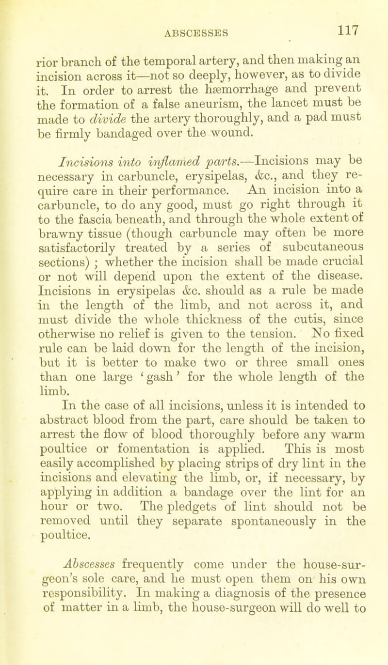 rior branch of the temporal artery, and then making an incision across it—not so deeply, however, as to divide it. In order to arrest the hsemorrhage and prevent the formation of a false aneurism, the lancet must be made to divide the artery thoroughly, and a pad must be firmly bandaged over the wound. Incisions into inflamed parts.—Incisions may be necessary in carbuncle, erysipelas, &c., and they re- quire care in their performance. An incision into a carbuncle, to do any good, must go right through it to the fascia beneath, and through the whole extent of brawny tissue (though carbuncle may often be more satisfactorily treated by a series of subcutaneous sections) ; whether the incision shall be made crucial or not will depend upon the extent of the disease. Incisions in erysipelas tfec. should as a rule be made in the length of the limb, and not across it, and must divide the whole thickness of the cutis, since otherwise no relief is given to the tension. No fixed rule can be laid down for the length of the incision, but it is better to make two or three small ones than one large ' gash' for the whole length of the limb. In the case of all incisions, unless it is intended to abstract blood from the part, care should be taken to arrest the flow of blood thoroughly before any warm poultice or fomentation is applied. This is most easily accomplished by placing strips of dry lint in the incisions and elevating the limb, or, if necessary, by applying in addition a bandage over the lint for an hour or two. The pledgets of lint should not be removed until they separate spontaneously in the poultice. Abscesses frequently come under the house-sur- geon's sole care, and he must open them on his own responsibility. In making a diagnosis of the presence of matter in a limb, the house-surgeon will do well to
