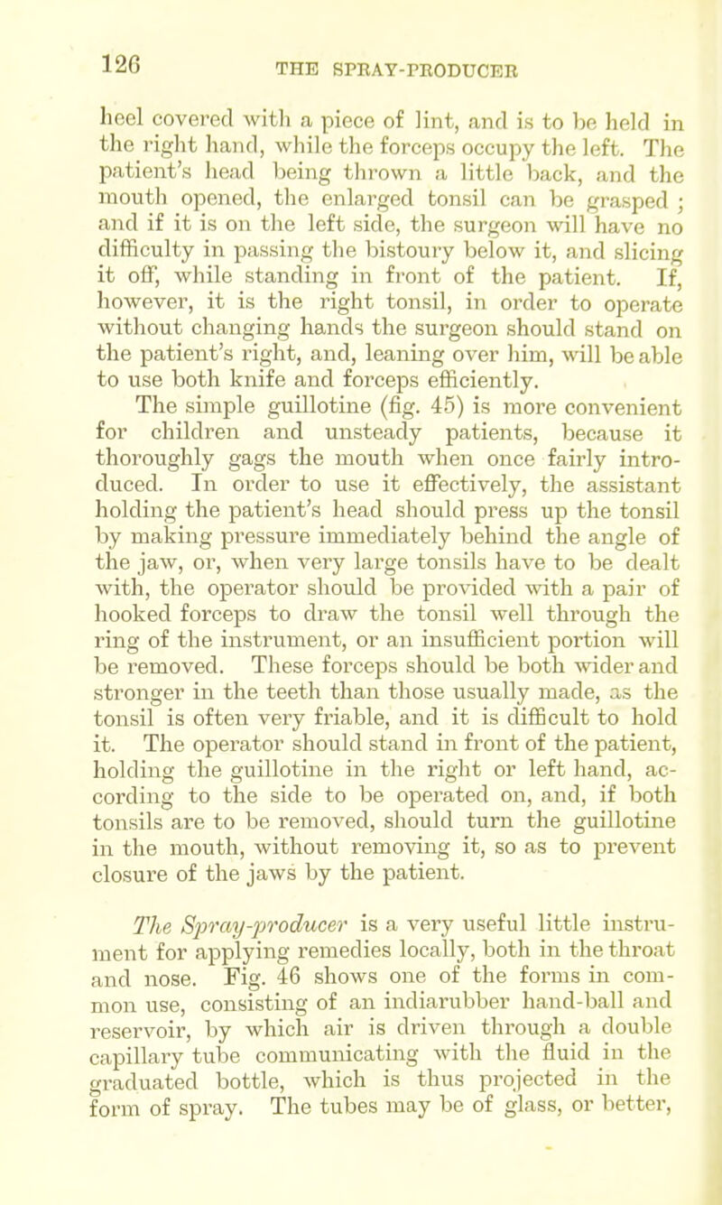 12G THE SPEAT-PEODUCEB heel covei-ed witli a piece of lint, and is to be held in the right hand, while the forcejis occujoy the left. The patient's liead being thrown a little back, and the mouth opened, the enlarged tonsil can be grasped ; and if it is on the left side, the surgeon will have no difficulty in passing the bistoury below it, and slicing it off, while standing in front of the patient. If, however, it is the right tonsil, in order to operate without changing hands the surgeon should stand on the patient's right, and, leaning over liim, will be able to use both knife and forceps efficiently. The simple guillotine (fig. 45) is more convenient for children and unsteady patients, because it thoroughly gags the mouth when once fairly intro- duced. In order to use it effectively, the assistant holding the patient's head should press up the tonsil by making pressure immediately behind the angle of the jaw, or, when very large tonsils have to be dealt with, the operator should be provided with a pair of hooked forceps to draw the tonsil well through the ring of the instrument, or an insufficient portion will be removed. These forceps should be both wider and stronger in the teeth than those usually made, as the tonsil is often very friable, and it is difficult to hold it. The operator should stand in front of the patient, holding the guillotine in the right or left hand, ac- cording to the side to be operated on, and, if both tonsils are to be removed, should turn the guillotine in the mouth, without removing it, so as to prevent closure of the jaws by the patient. The Spray-producer is a very useful little instru- ment for applying remedies locally, both in the throat and nose. Fig. 46 shows one of the forms in com- mon use, consisting of an indiarubber hand-ball and reservoir, by which air is driven through a double capillary tube communicating with the fluid in the graduated bottle, which is thus projected in the form of spray. The tubes may be of glass, or better.