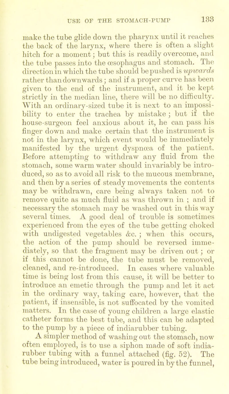 make the tube glide clown the pharynx until it reaches the back of the larynx, where there is often a slight hitch for a moment; but this is readily overcome, and the tube passes into the assophagus and stomach. The direction in which the tube should be pushed is ujnvards rather than downwards; and if a proper curve has been given to the end of the instrument, and it be kept strictly in the median line, there will be no difficulty. With an ordinary-sized tube it is next to an impossi- bility to enter the trachea by mistake ; but if the house-surgeon feel anxious about it, he can pass his finger down and make certain that the instrument is not in the larynx, which event would be immediately manifested by the urgent dyspncea of the patient. Before attempting to withdraw any fluid from the stomach, some warm water should invariably be intro- duced, so as to avoid all risk to the mucous membrane, and then by a series of steady movements the contents may be withdrawn, care being always taken not to remove quite as much fluid as was thrown in ; and if necessary the stomach may be washed out in this way several times. A raod deal of trouble is sometimes experienced from the eyes of the tube getting choked with undigested vegetables etc. ; when this occurs, the action of the pump should be reversed imme- diately, so that the fragment may be driven out; or if this cannot be done, the tube must be removed, cleaned, and re-introduced. In cases where valuable time is being lost from this cause, it will be better to introduce an emetic through the pump and let it act in the ordinary way, taking care, however, that the patient, if insensible, is not suffocated by the vomited matters. In the case of young children a large elastic catheter forms the best tube, and this can be adapted to the pump by a piece of indiarubber tubing. A simpler method of washing out the stomach, now often employed, is to use a siphon made of soft india- rubber tubing with a funnel attached (fig. 52). The tube being introduced, water is poured in by the funnel.